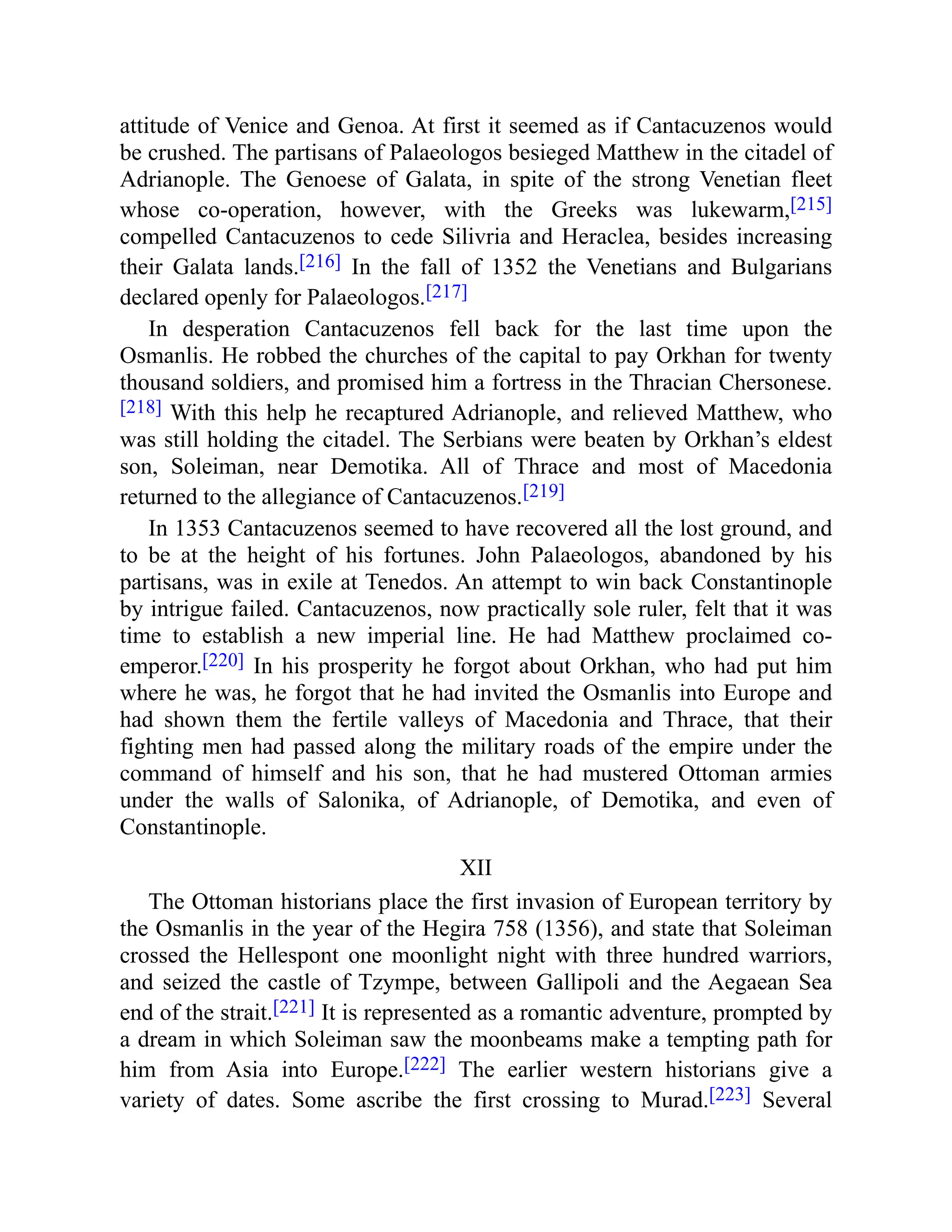 attitude of Venice and Genoa. At first it seemed as if Cantacuzenos would
be crushed. The partisans of Palaeologos besieged Matthew in the citadel of
Adrianople. The Genoese of Galata, in spite of the strong Venetian fleet
whose co-operation, however, with the Greeks was lukewarm,[215]
compelled Cantacuzenos to cede Silivria and Heraclea, besides increasing
their Galata lands.[216] In the fall of 1352 the Venetians and Bulgarians
declared openly for Palaeologos.[217]
In desperation Cantacuzenos fell back for the last time upon the
Osmanlis. He robbed the churches of the capital to pay Orkhan for twenty
thousand soldiers, and promised him a fortress in the Thracian Chersonese.
[218] With this help he recaptured Adrianople, and relieved Matthew, who
was still holding the citadel. The Serbians were beaten by Orkhan’s eldest
son, Soleiman, near Demotika. All of Thrace and most of Macedonia
returned to the allegiance of Cantacuzenos.[219]
In 1353 Cantacuzenos seemed to have recovered all the lost ground, and
to be at the height of his fortunes. John Palaeologos, abandoned by his
partisans, was in exile at Tenedos. An attempt to win back Constantinople
by intrigue failed. Cantacuzenos, now practically sole ruler, felt that it was
time to establish a new imperial line. He had Matthew proclaimed co-
emperor.[220] In his prosperity he forgot about Orkhan, who had put him
where he was, he forgot that he had invited the Osmanlis into Europe and
had shown them the fertile valleys of Macedonia and Thrace, that their
fighting men had passed along the military roads of the empire under the
command of himself and his son, that he had mustered Ottoman armies
under the walls of Salonika, of Adrianople, of Demotika, and even of
Constantinople.
XII
The Ottoman historians place the first invasion of European territory by
the Osmanlis in the year of the Hegira 758 (1356), and state that Soleiman
crossed the Hellespont one moonlight night with three hundred warriors,
and seized the castle of Tzympe, between Gallipoli and the Aegaean Sea
end of the strait.[221] It is represented as a romantic adventure, prompted by
a dream in which Soleiman saw the moonbeams make a tempting path for
him from Asia into Europe.[222] The earlier western historians give a
variety of dates. Some ascribe the first crossing to Murad.[223] Several
 