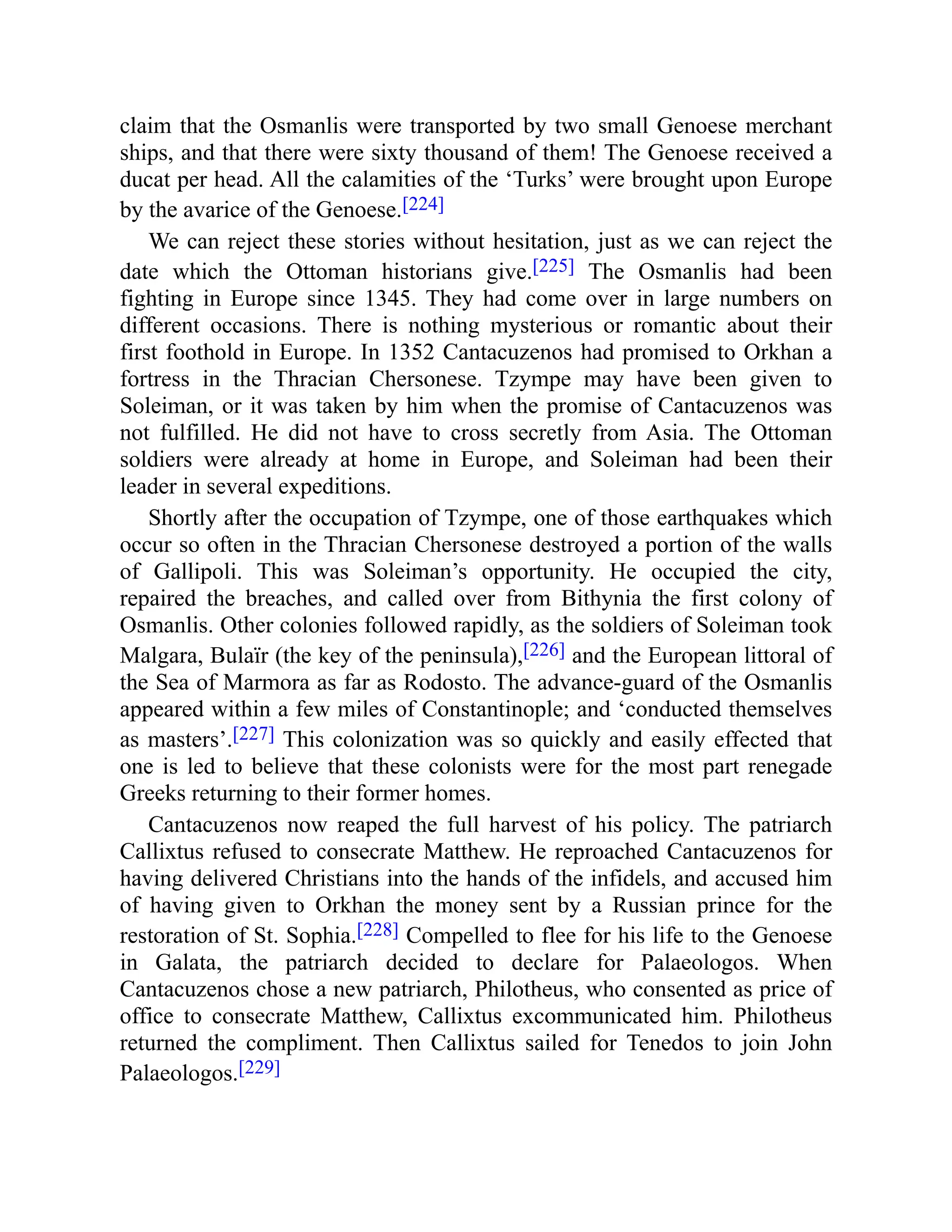 claim that the Osmanlis were transported by two small Genoese merchant
ships, and that there were sixty thousand of them! The Genoese received a
ducat per head. All the calamities of the ‘Turks’ were brought upon Europe
by the avarice of the Genoese.[224]
We can reject these stories without hesitation, just as we can reject the
date which the Ottoman historians give.[225] The Osmanlis had been
fighting in Europe since 1345. They had come over in large numbers on
different occasions. There is nothing mysterious or romantic about their
first foothold in Europe. In 1352 Cantacuzenos had promised to Orkhan a
fortress in the Thracian Chersonese. Tzympe may have been given to
Soleiman, or it was taken by him when the promise of Cantacuzenos was
not fulfilled. He did not have to cross secretly from Asia. The Ottoman
soldiers were already at home in Europe, and Soleiman had been their
leader in several expeditions.
Shortly after the occupation of Tzympe, one of those earthquakes which
occur so often in the Thracian Chersonese destroyed a portion of the walls
of Gallipoli. This was Soleiman’s opportunity. He occupied the city,
repaired the breaches, and called over from Bithynia the first colony of
Osmanlis. Other colonies followed rapidly, as the soldiers of Soleiman took
Malgara, Bulaïr (the key of the peninsula),[226] and the European littoral of
the Sea of Marmora as far as Rodosto. The advance-guard of the Osmanlis
appeared within a few miles of Constantinople; and ‘conducted themselves
as masters’.[227] This colonization was so quickly and easily effected that
one is led to believe that these colonists were for the most part renegade
Greeks returning to their former homes.
Cantacuzenos now reaped the full harvest of his policy. The patriarch
Callixtus refused to consecrate Matthew. He reproached Cantacuzenos for
having delivered Christians into the hands of the infidels, and accused him
of having given to Orkhan the money sent by a Russian prince for the
restoration of St. Sophia.[228] Compelled to flee for his life to the Genoese
in Galata, the patriarch decided to declare for Palaeologos. When
Cantacuzenos chose a new patriarch, Philotheus, who consented as price of
office to consecrate Matthew, Callixtus excommunicated him. Philotheus
returned the compliment. Then Callixtus sailed for Tenedos to join John
Palaeologos.[229]
 