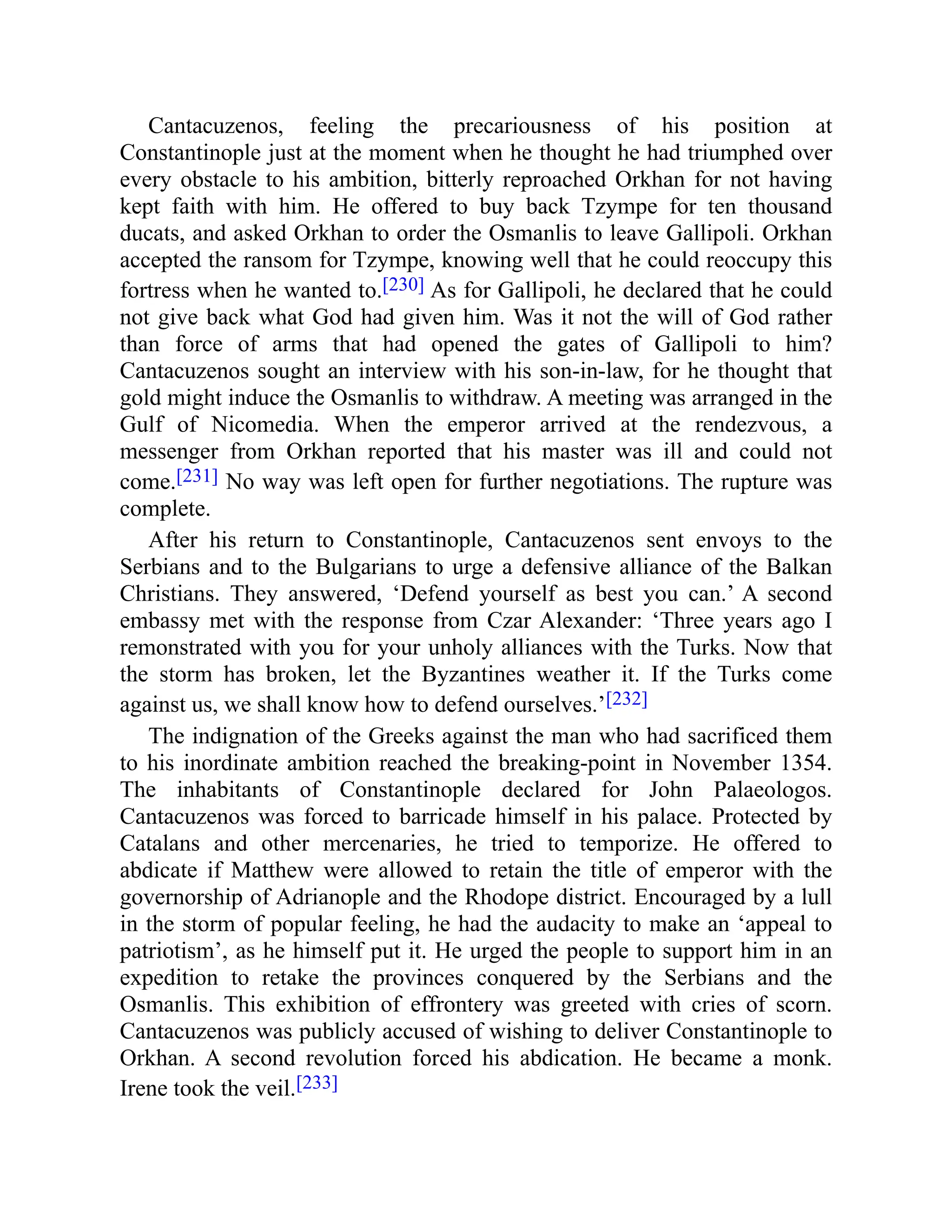 Cantacuzenos, feeling the precariousness of his position at
Constantinople just at the moment when he thought he had triumphed over
every obstacle to his ambition, bitterly reproached Orkhan for not having
kept faith with him. He offered to buy back Tzympe for ten thousand
ducats, and asked Orkhan to order the Osmanlis to leave Gallipoli. Orkhan
accepted the ransom for Tzympe, knowing well that he could reoccupy this
fortress when he wanted to.[230] As for Gallipoli, he declared that he could
not give back what God had given him. Was it not the will of God rather
than force of arms that had opened the gates of Gallipoli to him?
Cantacuzenos sought an interview with his son-in-law, for he thought that
gold might induce the Osmanlis to withdraw. A meeting was arranged in the
Gulf of Nicomedia. When the emperor arrived at the rendezvous, a
messenger from Orkhan reported that his master was ill and could not
come.[231] No way was left open for further negotiations. The rupture was
complete.
After his return to Constantinople, Cantacuzenos sent envoys to the
Serbians and to the Bulgarians to urge a defensive alliance of the Balkan
Christians. They answered, ‘Defend yourself as best you can.’ A second
embassy met with the response from Czar Alexander: ‘Three years ago I
remonstrated with you for your unholy alliances with the Turks. Now that
the storm has broken, let the Byzantines weather it. If the Turks come
against us, we shall know how to defend ourselves.’[232]
The indignation of the Greeks against the man who had sacrificed them
to his inordinate ambition reached the breaking-point in November 1354.
The inhabitants of Constantinople declared for John Palaeologos.
Cantacuzenos was forced to barricade himself in his palace. Protected by
Catalans and other mercenaries, he tried to temporize. He offered to
abdicate if Matthew were allowed to retain the title of emperor with the
governorship of Adrianople and the Rhodope district. Encouraged by a lull
in the storm of popular feeling, he had the audacity to make an ‘appeal to
patriotism’, as he himself put it. He urged the people to support him in an
expedition to retake the provinces conquered by the Serbians and the
Osmanlis. This exhibition of effrontery was greeted with cries of scorn.
Cantacuzenos was publicly accused of wishing to deliver Constantinople to
Orkhan. A second revolution forced his abdication. He became a monk.
Irene took the veil.[233]
 