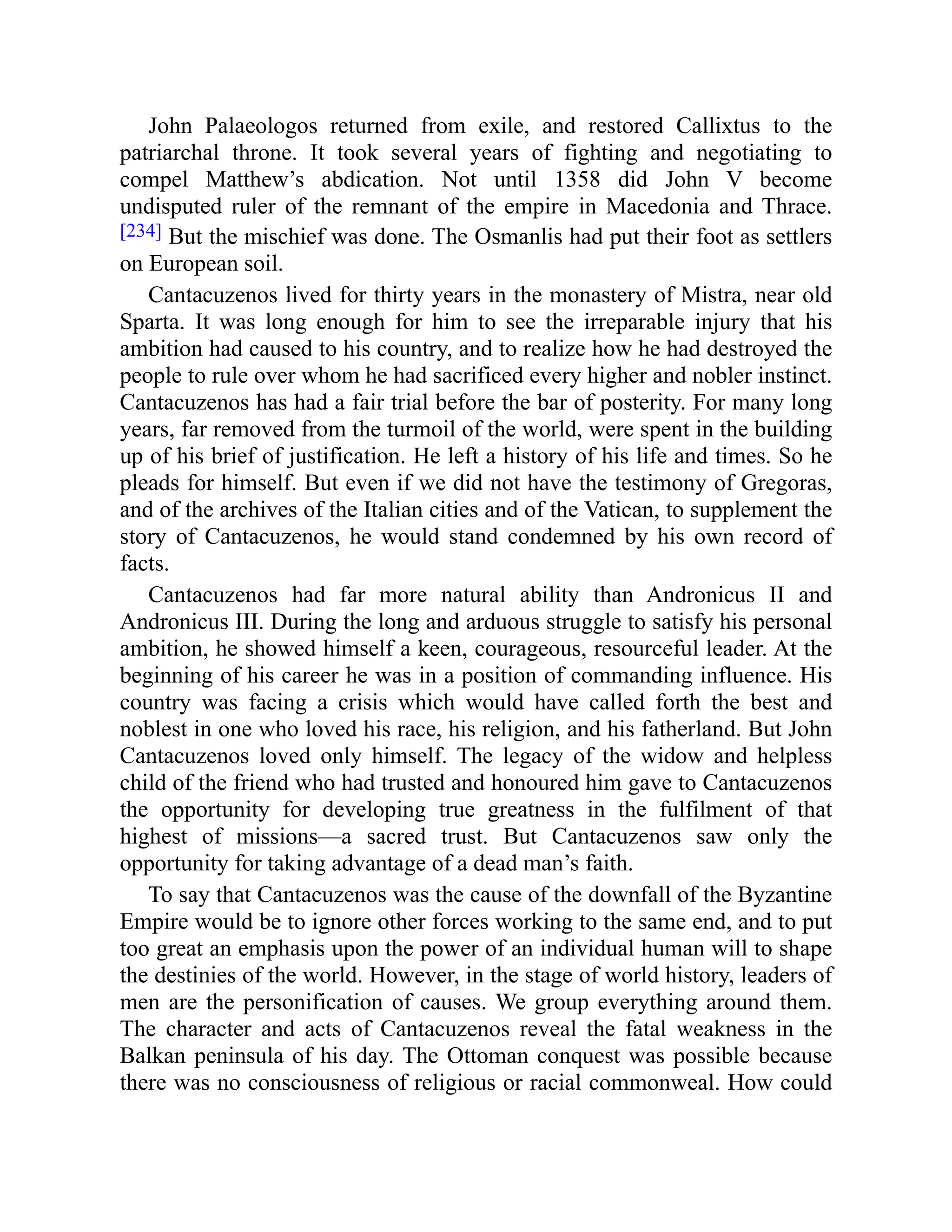 John Palaeologos returned from exile, and restored Callixtus to the
patriarchal throne. It took several years of fighting and negotiating to
compel Matthew’s abdication. Not until 1358 did John V become
undisputed ruler of the remnant of the empire in Macedonia and Thrace.
[234] But the mischief was done. The Osmanlis had put their foot as settlers
on European soil.
Cantacuzenos lived for thirty years in the monastery of Mistra, near old
Sparta. It was long enough for him to see the irreparable injury that his
ambition had caused to his country, and to realize how he had destroyed the
people to rule over whom he had sacrificed every higher and nobler instinct.
Cantacuzenos has had a fair trial before the bar of posterity. For many long
years, far removed from the turmoil of the world, were spent in the building
up of his brief of justification. He left a history of his life and times. So he
pleads for himself. But even if we did not have the testimony of Gregoras,
and of the archives of the Italian cities and of the Vatican, to supplement the
story of Cantacuzenos, he would stand condemned by his own record of
facts.
Cantacuzenos had far more natural ability than Andronicus II and
Andronicus III. During the long and arduous struggle to satisfy his personal
ambition, he showed himself a keen, courageous, resourceful leader. At the
beginning of his career he was in a position of commanding influence. His
country was facing a crisis which would have called forth the best and
noblest in one who loved his race, his religion, and his fatherland. But John
Cantacuzenos loved only himself. The legacy of the widow and helpless
child of the friend who had trusted and honoured him gave to Cantacuzenos
the opportunity for developing true greatness in the fulfilment of that
highest of missions—a sacred trust. But Cantacuzenos saw only the
opportunity for taking advantage of a dead man’s faith.
To say that Cantacuzenos was the cause of the downfall of the Byzantine
Empire would be to ignore other forces working to the same end, and to put
too great an emphasis upon the power of an individual human will to shape
the destinies of the world. However, in the stage of world history, leaders of
men are the personification of causes. We group everything around them.
The character and acts of Cantacuzenos reveal the fatal weakness in the
Balkan peninsula of his day. The Ottoman conquest was possible because
there was no consciousness of religious or racial commonweal. How could
 