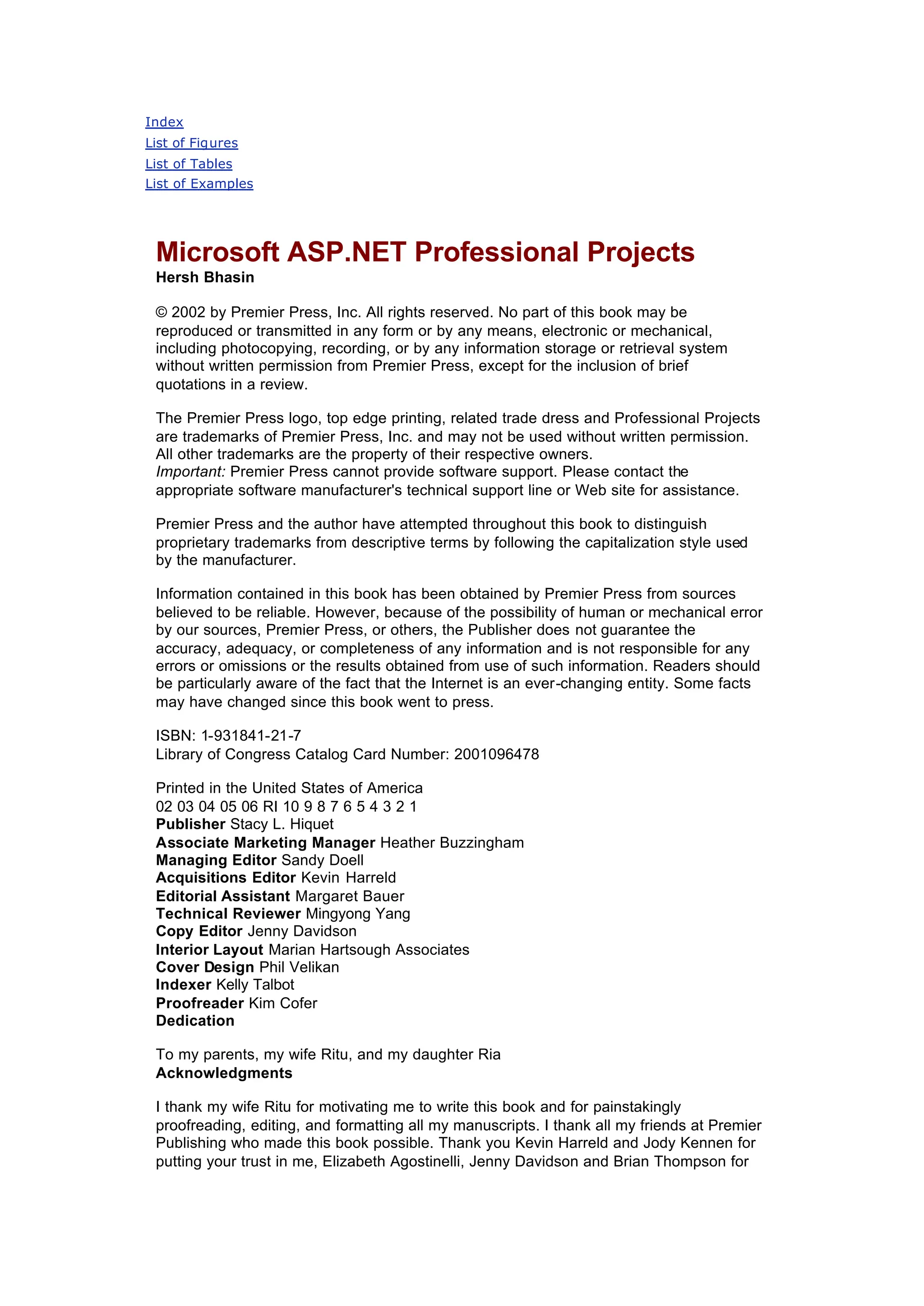 Index
List of Figures
List of Tables
List of Examples
Microsoft ASP.NET Professional Projects
Hersh Bhasin
© 2002 by Premier Press, Inc. All rights reserved. No part of this book may be
reproduced or transmitted in any form or by any means, electronic or mechanical,
including photocopying, recording, or by any information storage or retrieval system
without written permission from Premier Press, except for the inclusion of brief
quotations in a review.
The Premier Press logo, top edge printing, related trade dress and Professional Projects
are trademarks of Premier Press, Inc. and may not be used without written permission.
All other trademarks are the property of their respective owners.
Important: Premier Press cannot provide software support. Please contact the
appropriate software manufacturer's technical support line or Web site for assistance.
Premier Press and the author have attempted throughout this book to distinguish
proprietary trademarks from descriptive terms by following the capitalization style used
by the manufacturer.
Information contained in this book has been obtained by Premier Press from sources
believed to be reliable. However, because of the possibility of human or mechanical error
by our sources, Premier Press, or others, the Publisher does not guarantee the
accuracy, adequacy, or completeness of any information and is not responsible for any
errors or omissions or the results obtained from use of such information. Readers should
be particularly aware of the fact that the Internet is an ever-changing entity. Some facts
may have changed since this book went to press.
ISBN: 1-931841-21-7
Library of Congress Catalog Card Number: 2001096478
Printed in the United States of America
02 03 04 05 06 RI 10 9 8 7 6 5 4 3 2 1
Publisher Stacy L. Hiquet
Associate Marketing Manager Heather Buzzingham
Managing Editor Sandy Doell
Acquisitions Editor Kevin Harreld
Editorial Assistant Margaret Bauer
Technical Reviewer Mingyong Yang
Copy Editor Jenny Davidson
Interior Layout Marian Hartsough Associates
Cover Design Phil Velikan
Indexer Kelly Talbot
Proofreader Kim Cofer
Dedication
To my parents, my wife Ritu, and my daughter Ria
Acknowledgments
I thank my wife Ritu for motivating me to write this book and for painstakingly
proofreading, editing, and formatting all my manuscripts. I thank all my friends at Premier
Publishing who made this book possible. Thank you Kevin Harreld and Jody Kennen for
putting your trust in me, Elizabeth Agostinelli, Jenny Davidson and Brian Thompson for
 