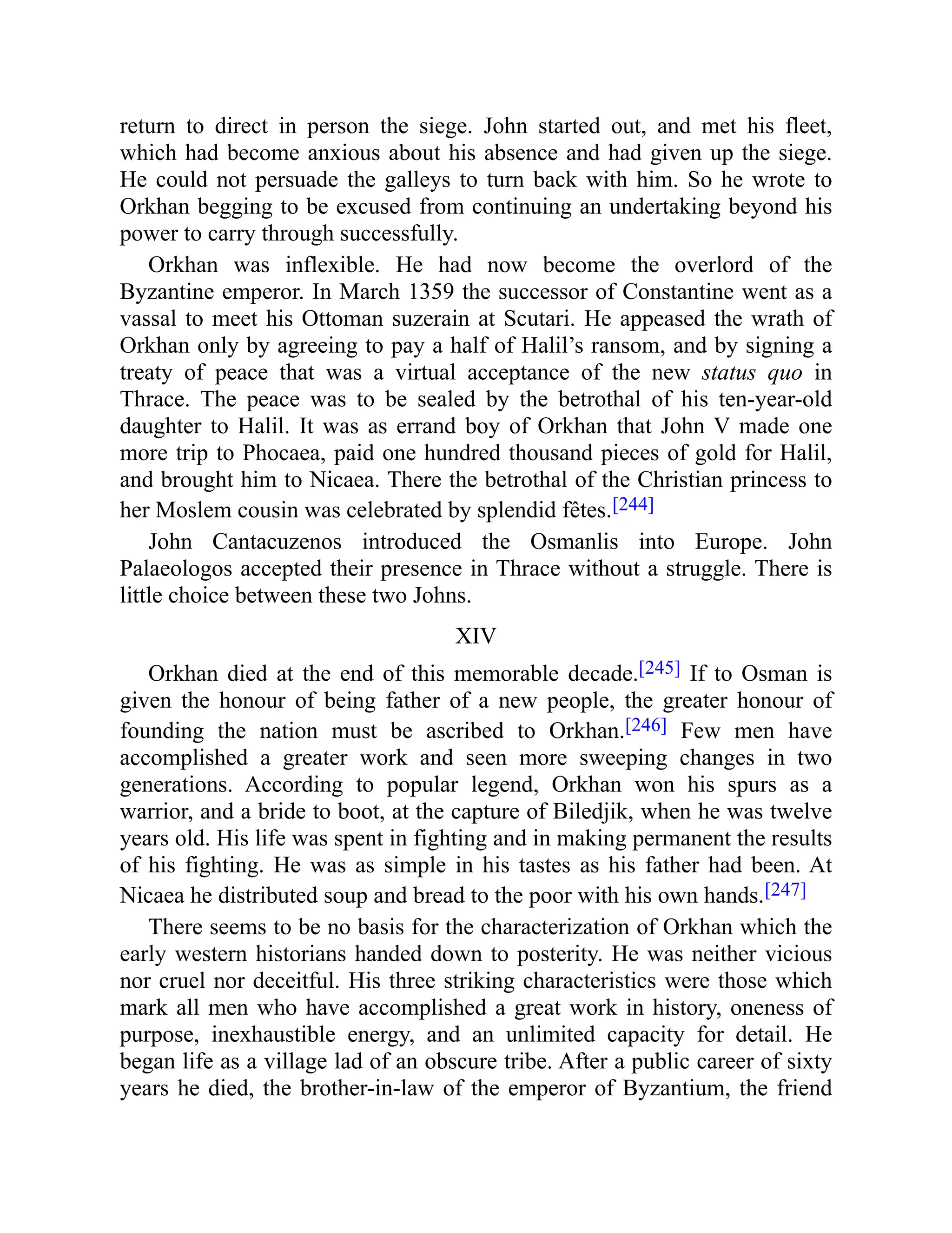 return to direct in person the siege. John started out, and met his fleet,
which had become anxious about his absence and had given up the siege.
He could not persuade the galleys to turn back with him. So he wrote to
Orkhan begging to be excused from continuing an undertaking beyond his
power to carry through successfully.
Orkhan was inflexible. He had now become the overlord of the
Byzantine emperor. In March 1359 the successor of Constantine went as a
vassal to meet his Ottoman suzerain at Scutari. He appeased the wrath of
Orkhan only by agreeing to pay a half of Halil’s ransom, and by signing a
treaty of peace that was a virtual acceptance of the new status quo in
Thrace. The peace was to be sealed by the betrothal of his ten-year-old
daughter to Halil. It was as errand boy of Orkhan that John V made one
more trip to Phocaea, paid one hundred thousand pieces of gold for Halil,
and brought him to Nicaea. There the betrothal of the Christian princess to
her Moslem cousin was celebrated by splendid fêtes.[244]
John Cantacuzenos introduced the Osmanlis into Europe. John
Palaeologos accepted their presence in Thrace without a struggle. There is
little choice between these two Johns.
XIV
Orkhan died at the end of this memorable decade.[245] If to Osman is
given the honour of being father of a new people, the greater honour of
founding the nation must be ascribed to Orkhan.[246] Few men have
accomplished a greater work and seen more sweeping changes in two
generations. According to popular legend, Orkhan won his spurs as a
warrior, and a bride to boot, at the capture of Biledjik, when he was twelve
years old. His life was spent in fighting and in making permanent the results
of his fighting. He was as simple in his tastes as his father had been. At
Nicaea he distributed soup and bread to the poor with his own hands.[247]
There seems to be no basis for the characterization of Orkhan which the
early western historians handed down to posterity. He was neither vicious
nor cruel nor deceitful. His three striking characteristics were those which
mark all men who have accomplished a great work in history, oneness of
purpose, inexhaustible energy, and an unlimited capacity for detail. He
began life as a village lad of an obscure tribe. After a public career of sixty
years he died, the brother-in-law of the emperor of Byzantium, the friend
 