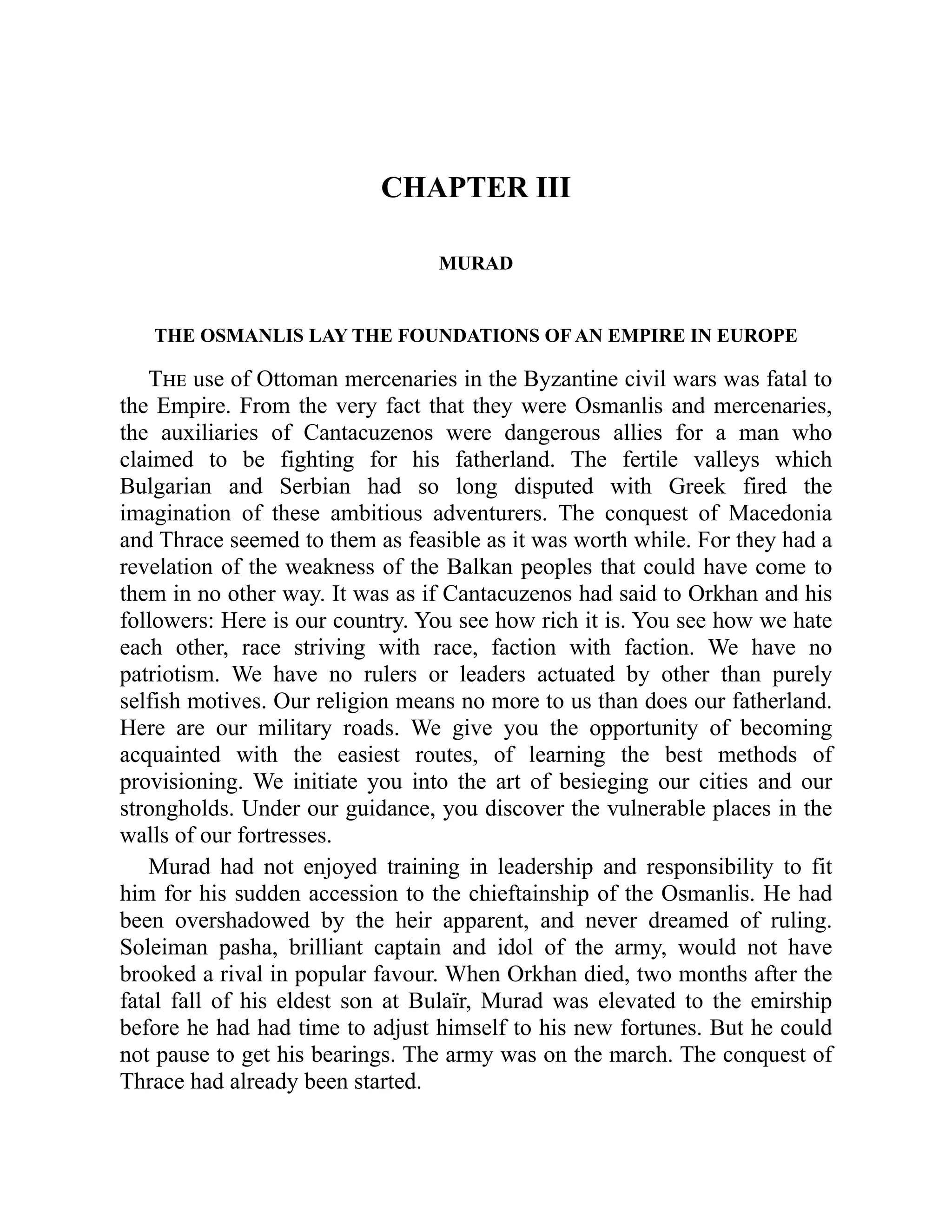 CHAPTER III
MURAD
THE OSMANLIS LAY THE FOUNDATIONS OF AN EMPIRE IN EUROPE
The use of Ottoman mercenaries in the Byzantine civil wars was fatal to
the Empire. From the very fact that they were Osmanlis and mercenaries,
the auxiliaries of Cantacuzenos were dangerous allies for a man who
claimed to be fighting for his fatherland. The fertile valleys which
Bulgarian and Serbian had so long disputed with Greek fired the
imagination of these ambitious adventurers. The conquest of Macedonia
and Thrace seemed to them as feasible as it was worth while. For they had a
revelation of the weakness of the Balkan peoples that could have come to
them in no other way. It was as if Cantacuzenos had said to Orkhan and his
followers: Here is our country. You see how rich it is. You see how we hate
each other, race striving with race, faction with faction. We have no
patriotism. We have no rulers or leaders actuated by other than purely
selfish motives. Our religion means no more to us than does our fatherland.
Here are our military roads. We give you the opportunity of becoming
acquainted with the easiest routes, of learning the best methods of
provisioning. We initiate you into the art of besieging our cities and our
strongholds. Under our guidance, you discover the vulnerable places in the
walls of our fortresses.
Murad had not enjoyed training in leadership and responsibility to fit
him for his sudden accession to the chieftainship of the Osmanlis. He had
been overshadowed by the heir apparent, and never dreamed of ruling.
Soleiman pasha, brilliant captain and idol of the army, would not have
brooked a rival in popular favour. When Orkhan died, two months after the
fatal fall of his eldest son at Bulaïr, Murad was elevated to the emirship
before he had had time to adjust himself to his new fortunes. But he could
not pause to get his bearings. The army was on the march. The conquest of
Thrace had already been started.
 