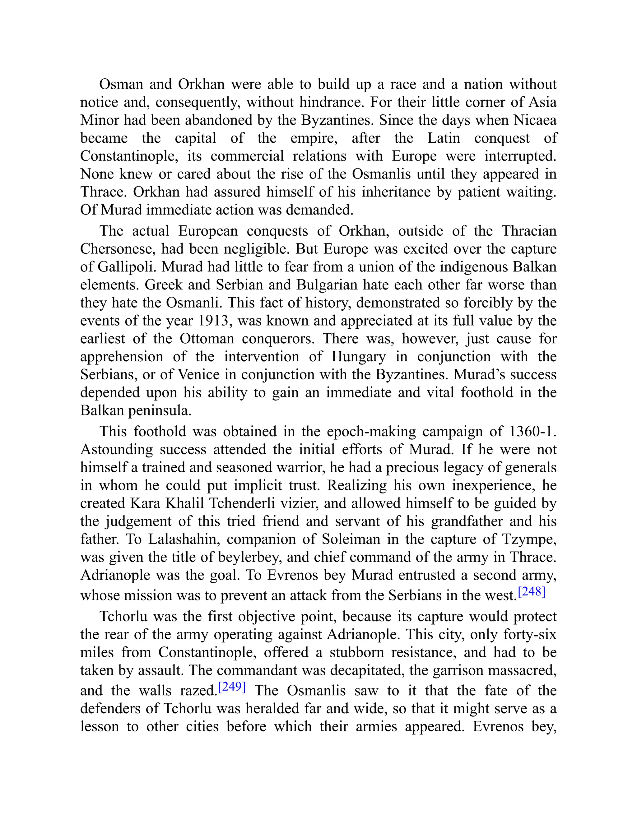 Osman and Orkhan were able to build up a race and a nation without
notice and, consequently, without hindrance. For their little corner of Asia
Minor had been abandoned by the Byzantines. Since the days when Nicaea
became the capital of the empire, after the Latin conquest of
Constantinople, its commercial relations with Europe were interrupted.
None knew or cared about the rise of the Osmanlis until they appeared in
Thrace. Orkhan had assured himself of his inheritance by patient waiting.
Of Murad immediate action was demanded.
The actual European conquests of Orkhan, outside of the Thracian
Chersonese, had been negligible. But Europe was excited over the capture
of Gallipoli. Murad had little to fear from a union of the indigenous Balkan
elements. Greek and Serbian and Bulgarian hate each other far worse than
they hate the Osmanli. This fact of history, demonstrated so forcibly by the
events of the year 1913, was known and appreciated at its full value by the
earliest of the Ottoman conquerors. There was, however, just cause for
apprehension of the intervention of Hungary in conjunction with the
Serbians, or of Venice in conjunction with the Byzantines. Murad’s success
depended upon his ability to gain an immediate and vital foothold in the
Balkan peninsula.
This foothold was obtained in the epoch-making campaign of 1360-1.
Astounding success attended the initial efforts of Murad. If he were not
himself a trained and seasoned warrior, he had a precious legacy of generals
in whom he could put implicit trust. Realizing his own inexperience, he
created Kara Khalil Tchenderli vizier, and allowed himself to be guided by
the judgement of this tried friend and servant of his grandfather and his
father. To Lalashahin, companion of Soleiman in the capture of Tzympe,
was given the title of beylerbey, and chief command of the army in Thrace.
Adrianople was the goal. To Evrenos bey Murad entrusted a second army,
whose mission was to prevent an attack from the Serbians in the west.[248]
Tchorlu was the first objective point, because its capture would protect
the rear of the army operating against Adrianople. This city, only forty-six
miles from Constantinople, offered a stubborn resistance, and had to be
taken by assault. The commandant was decapitated, the garrison massacred,
and the walls razed.[249] The Osmanlis saw to it that the fate of the
defenders of Tchorlu was heralded far and wide, so that it might serve as a
lesson to other cities before which their armies appeared. Evrenos bey,
 
