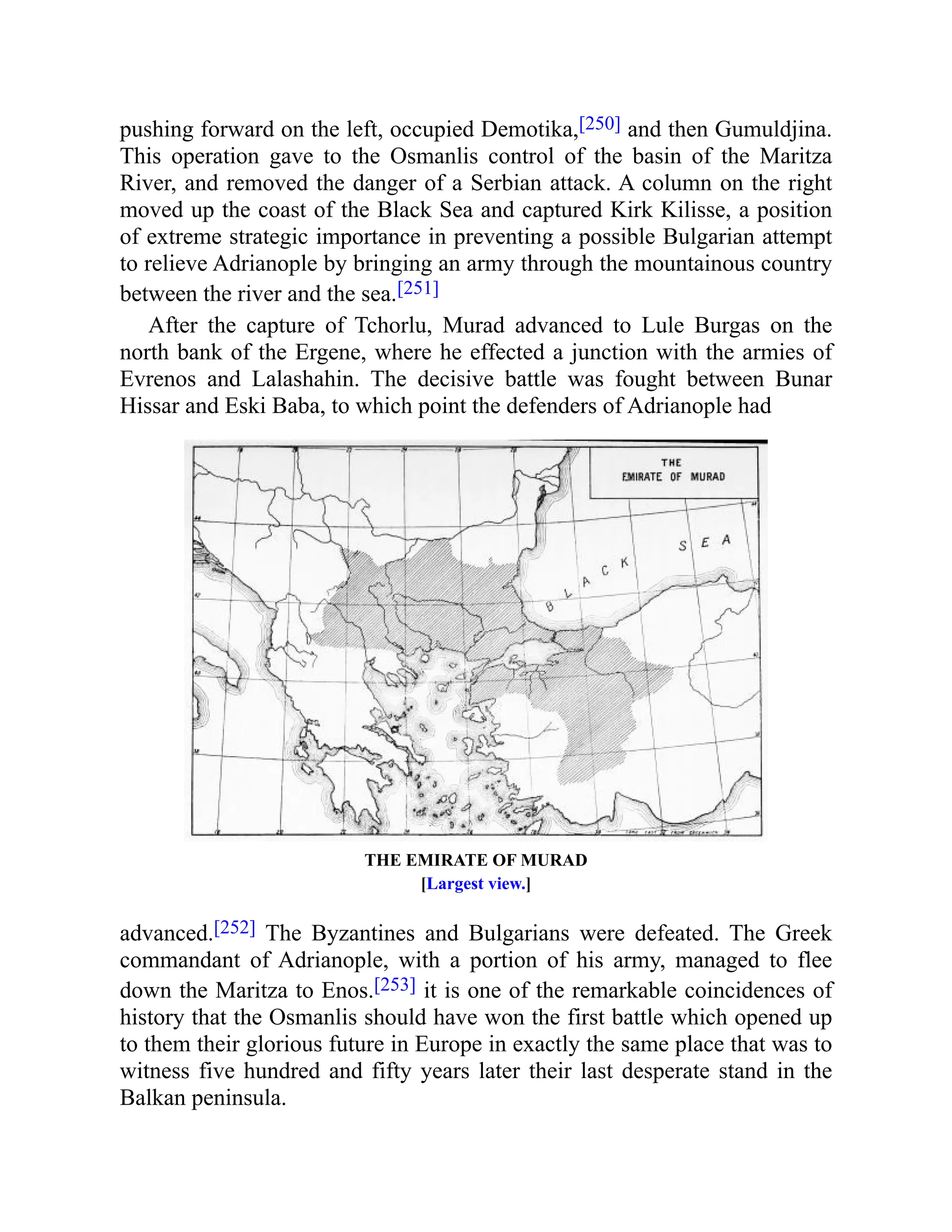 pushing forward on the left, occupied Demotika,[250] and then Gumuldjina.
This operation gave to the Osmanlis control of the basin of the Maritza
River, and removed the danger of a Serbian attack. A column on the right
moved up the coast of the Black Sea and captured Kirk Kilisse, a position
of extreme strategic importance in preventing a possible Bulgarian attempt
to relieve Adrianople by bringing an army through the mountainous country
between the river and the sea.[251]
After the capture of Tchorlu, Murad advanced to Lule Burgas on the
north bank of the Ergene, where he effected a junction with the armies of
Evrenos and Lalashahin. The decisive battle was fought between Bunar
Hissar and Eski Baba, to which point the defenders of Adrianople had
THE EMIRATE OF MURAD
[Largest view.]
advanced.[252] The Byzantines and Bulgarians were defeated. The Greek
commandant of Adrianople, with a portion of his army, managed to flee
down the Maritza to Enos.[253] it is one of the remarkable coincidences of
history that the Osmanlis should have won the first battle which opened up
to them their glorious future in Europe in exactly the same place that was to
witness five hundred and fifty years later their last desperate stand in the
Balkan peninsula.
 