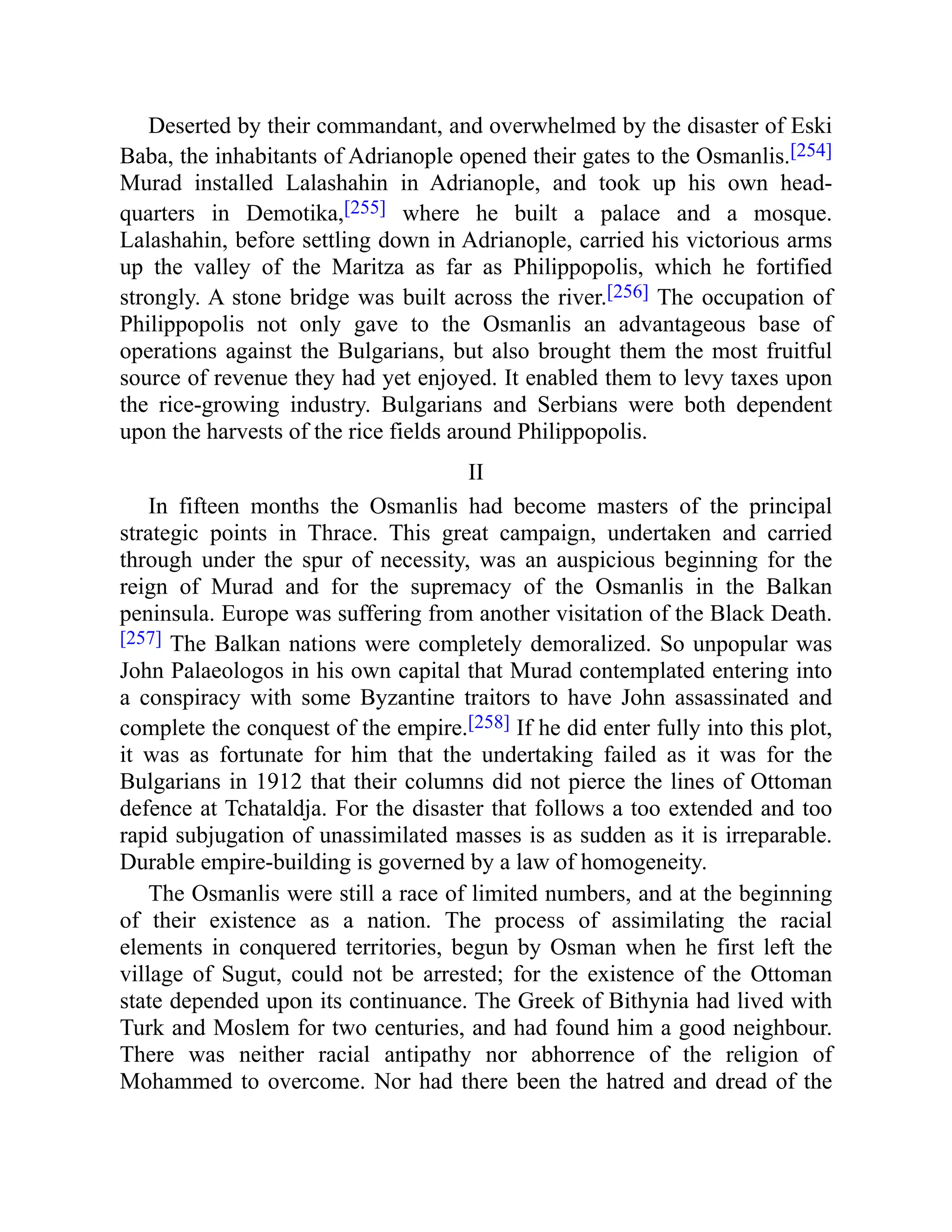 Deserted by their commandant, and overwhelmed by the disaster of Eski
Baba, the inhabitants of Adrianople opened their gates to the Osmanlis.[254]
Murad installed Lalashahin in Adrianople, and took up his own head-
quarters in Demotika,[255] where he built a palace and a mosque.
Lalashahin, before settling down in Adrianople, carried his victorious arms
up the valley of the Maritza as far as Philippopolis, which he fortified
strongly. A stone bridge was built across the river.[256] The occupation of
Philippopolis not only gave to the Osmanlis an advantageous base of
operations against the Bulgarians, but also brought them the most fruitful
source of revenue they had yet enjoyed. It enabled them to levy taxes upon
the rice-growing industry. Bulgarians and Serbians were both dependent
upon the harvests of the rice fields around Philippopolis.
II
In fifteen months the Osmanlis had become masters of the principal
strategic points in Thrace. This great campaign, undertaken and carried
through under the spur of necessity, was an auspicious beginning for the
reign of Murad and for the supremacy of the Osmanlis in the Balkan
peninsula. Europe was suffering from another visitation of the Black Death.
[257] The Balkan nations were completely demoralized. So unpopular was
John Palaeologos in his own capital that Murad contemplated entering into
a conspiracy with some Byzantine traitors to have John assassinated and
complete the conquest of the empire.[258] If he did enter fully into this plot,
it was as fortunate for him that the undertaking failed as it was for the
Bulgarians in 1912 that their columns did not pierce the lines of Ottoman
defence at Tchataldja. For the disaster that follows a too extended and too
rapid subjugation of unassimilated masses is as sudden as it is irreparable.
Durable empire-building is governed by a law of homogeneity.
The Osmanlis were still a race of limited numbers, and at the beginning
of their existence as a nation. The process of assimilating the racial
elements in conquered territories, begun by Osman when he first left the
village of Sugut, could not be arrested; for the existence of the Ottoman
state depended upon its continuance. The Greek of Bithynia had lived with
Turk and Moslem for two centuries, and had found him a good neighbour.
There was neither racial antipathy nor abhorrence of the religion of
Mohammed to overcome. Nor had there been the hatred and dread of the
 