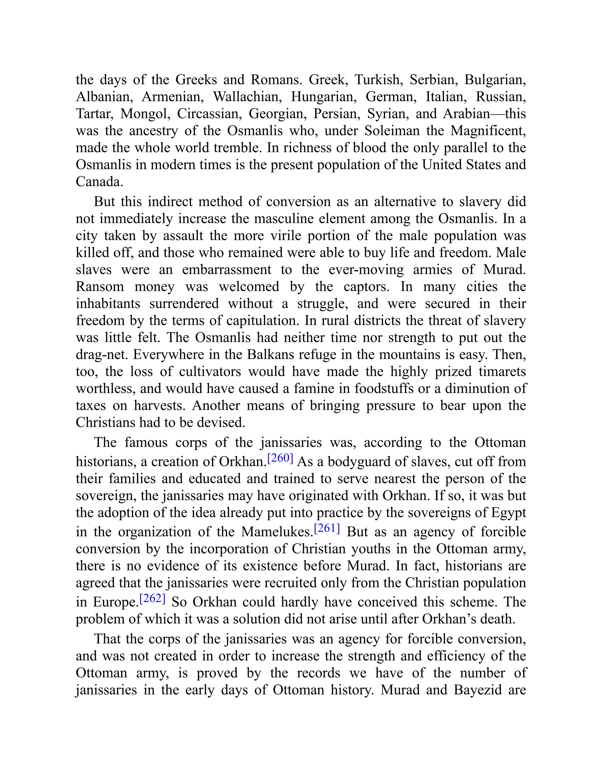 the days of the Greeks and Romans. Greek, Turkish, Serbian, Bulgarian,
Albanian, Armenian, Wallachian, Hungarian, German, Italian, Russian,
Tartar, Mongol, Circassian, Georgian, Persian, Syrian, and Arabian—this
was the ancestry of the Osmanlis who, under Soleiman the Magnificent,
made the whole world tremble. In richness of blood the only parallel to the
Osmanlis in modern times is the present population of the United States and
Canada.
But this indirect method of conversion as an alternative to slavery did
not immediately increase the masculine element among the Osmanlis. In a
city taken by assault the more virile portion of the male population was
killed off, and those who remained were able to buy life and freedom. Male
slaves were an embarrassment to the ever-moving armies of Murad.
Ransom money was welcomed by the captors. In many cities the
inhabitants surrendered without a struggle, and were secured in their
freedom by the terms of capitulation. In rural districts the threat of slavery
was little felt. The Osmanlis had neither time nor strength to put out the
drag-net. Everywhere in the Balkans refuge in the mountains is easy. Then,
too, the loss of cultivators would have made the highly prized timarets
worthless, and would have caused a famine in foodstuffs or a diminution of
taxes on harvests. Another means of bringing pressure to bear upon the
Christians had to be devised.
The famous corps of the janissaries was, according to the Ottoman
historians, a creation of Orkhan.[260] As a bodyguard of slaves, cut off from
their families and educated and trained to serve nearest the person of the
sovereign, the janissaries may have originated with Orkhan. If so, it was but
the adoption of the idea already put into practice by the sovereigns of Egypt
in the organization of the Mamelukes.[261] But as an agency of forcible
conversion by the incorporation of Christian youths in the Ottoman army,
there is no evidence of its existence before Murad. In fact, historians are
agreed that the janissaries were recruited only from the Christian population
in Europe.[262] So Orkhan could hardly have conceived this scheme. The
problem of which it was a solution did not arise until after Orkhan’s death.
That the corps of the janissaries was an agency for forcible conversion,
and was not created in order to increase the strength and efficiency of the
Ottoman army, is proved by the records we have of the number of
janissaries in the early days of Ottoman history. Murad and Bayezid are
 