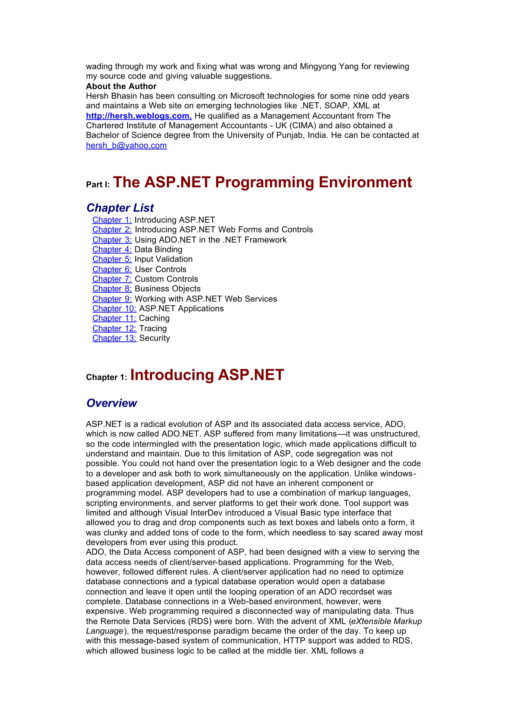 wading through my work and fixing what was wrong and Mingyong Yang for reviewing
my source code and giving valuable suggestions.
About the Author
Hersh Bhasin has been consulting on Microsoft technologies for some nine odd years
and maintains a Web site on emerging technologies like .NET, SOAP, XML at
http://hersh.weblogs.com. He qualified as a Management Accountant from The
Chartered Institute of Management Accountants - UK (CIMA) and also obtained a
Bachelor of Science degree from the University of Punjab, India. He can be contacted at
hersh_b@yahoo.com
Part I: The ASP.NET Programming Environment
Chapter List
Chapter 1: Introducing ASP.NET
Chapter 2: Introducing ASP.NET Web Forms and Controls
Chapter 3: Using ADO.NET in the .NET Framework
Chapter 4: Data Binding
Chapter 5: Input Validation
Chapter 6: User Controls
Chapter 7: Custom Controls
Chapter 8: Business Objects
Chapter 9: Working with ASP.NET Web Services
Chapter 10: ASP.NET Applications
Chapter 11: Caching
Chapter 12: Tracing
Chapter 13: Security
Chapter 1: Introducing ASP.NET
Overview
ASP.NET is a radical evolution of ASP and its associated data access service, ADO,
which is now called ADO.NET. ASP suffered from many limitations—it was unstructured,
so the code intermingled with the presentation logic, which made applications difficult to
understand and maintain. Due to this limitation of ASP, code segregation was not
possible. You could not hand over the presentation logic to a Web designer and the code
to a developer and ask both to work simultaneously on the application. Unlike windows-
based application development, ASP did not have an inherent component or
programming model. ASP developers had to use a combination of markup languages,
scripting environments, and server platforms to get their work done. Tool support was
limited and although Visual InterDev introduced a Visual Basic type interface that
allowed you to drag and drop components such as text boxes and labels onto a form, it
was clunky and added tons of code to the form, which needless to say scared away most
developers from ever using this product.
ADO, the Data Access component of ASP, had been designed with a view to serving the
data access needs of client/server-based applications. Programming for the Web,
however, followed different rules. A client/server application had no need to optimize
database connections and a typical database operation would open a database
connection and leave it open until the looping operation of an ADO recordset was
complete. Database connections in a Web-based environment, however, were
expensive. Web programming required a disconnected way of manipulating data. Thus
the Remote Data Services (RDS) were born. With the advent of XML (eXtensible Markup
Language), the request/response paradigm became the order of the day. To keep up
with this message-based system of communication, HTTP support was added to RDS,
which allowed business logic to be called at the middle tier. XML follows a
 