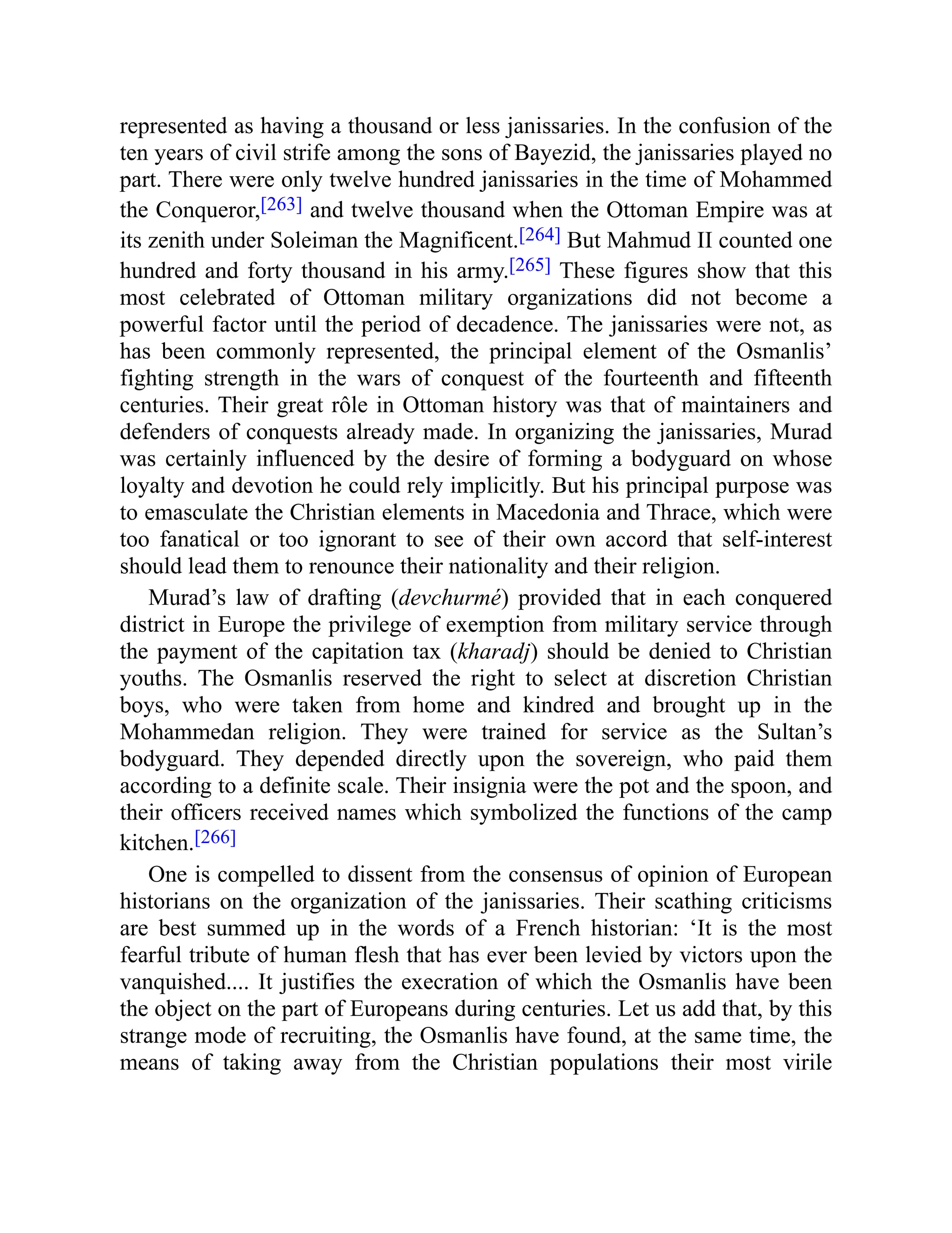 represented as having a thousand or less janissaries. In the confusion of the
ten years of civil strife among the sons of Bayezid, the janissaries played no
part. There were only twelve hundred janissaries in the time of Mohammed
the Conqueror,[263] and twelve thousand when the Ottoman Empire was at
its zenith under Soleiman the Magnificent.[264] But Mahmud II counted one
hundred and forty thousand in his army.[265] These figures show that this
most celebrated of Ottoman military organizations did not become a
powerful factor until the period of decadence. The janissaries were not, as
has been commonly represented, the principal element of the Osmanlis’
fighting strength in the wars of conquest of the fourteenth and fifteenth
centuries. Their great rôle in Ottoman history was that of maintainers and
defenders of conquests already made. In organizing the janissaries, Murad
was certainly influenced by the desire of forming a bodyguard on whose
loyalty and devotion he could rely implicitly. But his principal purpose was
to emasculate the Christian elements in Macedonia and Thrace, which were
too fanatical or too ignorant to see of their own accord that self-interest
should lead them to renounce their nationality and their religion.
Murad’s law of drafting (devchurmé) provided that in each conquered
district in Europe the privilege of exemption from military service through
the payment of the capitation tax (kharadj) should be denied to Christian
youths. The Osmanlis reserved the right to select at discretion Christian
boys, who were taken from home and kindred and brought up in the
Mohammedan religion. They were trained for service as the Sultan’s
bodyguard. They depended directly upon the sovereign, who paid them
according to a definite scale. Their insignia were the pot and the spoon, and
their officers received names which symbolized the functions of the camp
kitchen.[266]
One is compelled to dissent from the consensus of opinion of European
historians on the organization of the janissaries. Their scathing criticisms
are best summed up in the words of a French historian: ‘It is the most
fearful tribute of human flesh that has ever been levied by victors upon the
vanquished.... It justifies the execration of which the Osmanlis have been
the object on the part of Europeans during centuries. Let us add that, by this
strange mode of recruiting, the Osmanlis have found, at the same time, the
means of taking away from the Christian populations their most virile
 