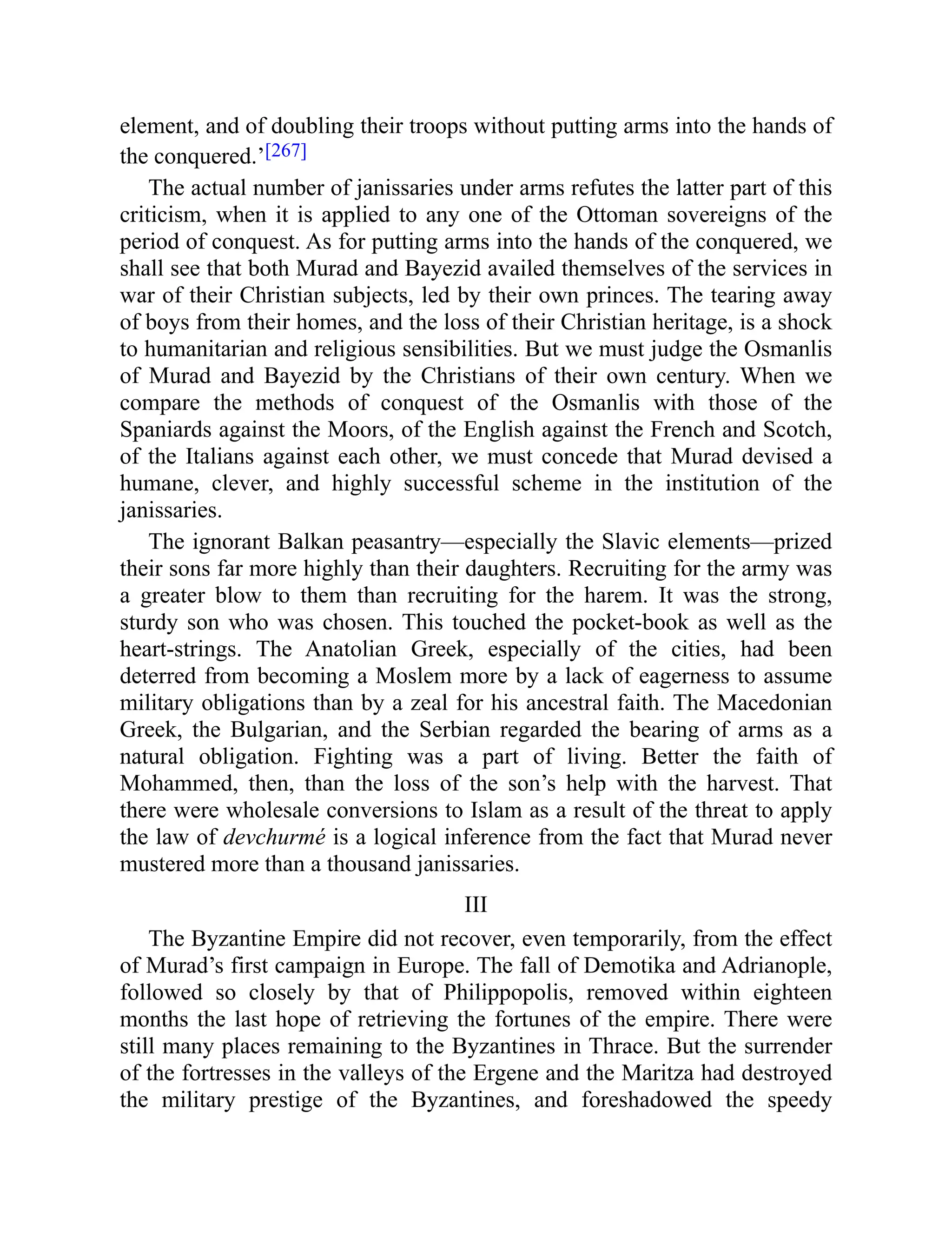 element, and of doubling their troops without putting arms into the hands of
the conquered.’[267]
The actual number of janissaries under arms refutes the latter part of this
criticism, when it is applied to any one of the Ottoman sovereigns of the
period of conquest. As for putting arms into the hands of the conquered, we
shall see that both Murad and Bayezid availed themselves of the services in
war of their Christian subjects, led by their own princes. The tearing away
of boys from their homes, and the loss of their Christian heritage, is a shock
to humanitarian and religious sensibilities. But we must judge the Osmanlis
of Murad and Bayezid by the Christians of their own century. When we
compare the methods of conquest of the Osmanlis with those of the
Spaniards against the Moors, of the English against the French and Scotch,
of the Italians against each other, we must concede that Murad devised a
humane, clever, and highly successful scheme in the institution of the
janissaries.
The ignorant Balkan peasantry—especially the Slavic elements—prized
their sons far more highly than their daughters. Recruiting for the army was
a greater blow to them than recruiting for the harem. It was the strong,
sturdy son who was chosen. This touched the pocket-book as well as the
heart-strings. The Anatolian Greek, especially of the cities, had been
deterred from becoming a Moslem more by a lack of eagerness to assume
military obligations than by a zeal for his ancestral faith. The Macedonian
Greek, the Bulgarian, and the Serbian regarded the bearing of arms as a
natural obligation. Fighting was a part of living. Better the faith of
Mohammed, then, than the loss of the son’s help with the harvest. That
there were wholesale conversions to Islam as a result of the threat to apply
the law of devchurmé is a logical inference from the fact that Murad never
mustered more than a thousand janissaries.
III
The Byzantine Empire did not recover, even temporarily, from the effect
of Murad’s first campaign in Europe. The fall of Demotika and Adrianople,
followed so closely by that of Philippopolis, removed within eighteen
months the last hope of retrieving the fortunes of the empire. There were
still many places remaining to the Byzantines in Thrace. But the surrender
of the fortresses in the valleys of the Ergene and the Maritza had destroyed
the military prestige of the Byzantines, and foreshadowed the speedy
 