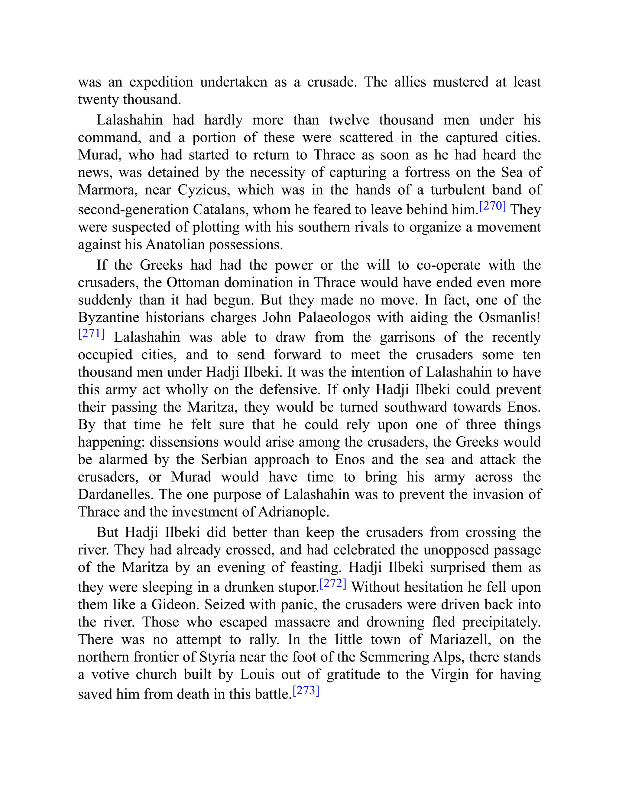 was an expedition undertaken as a crusade. The allies mustered at least
twenty thousand.
Lalashahin had hardly more than twelve thousand men under his
command, and a portion of these were scattered in the captured cities.
Murad, who had started to return to Thrace as soon as he had heard the
news, was detained by the necessity of capturing a fortress on the Sea of
Marmora, near Cyzicus, which was in the hands of a turbulent band of
second-generation Catalans, whom he feared to leave behind him.[270] They
were suspected of plotting with his southern rivals to organize a movement
against his Anatolian possessions.
If the Greeks had had the power or the will to co-operate with the
crusaders, the Ottoman domination in Thrace would have ended even more
suddenly than it had begun. But they made no move. In fact, one of the
Byzantine historians charges John Palaeologos with aiding the Osmanlis!
[271] Lalashahin was able to draw from the garrisons of the recently
occupied cities, and to send forward to meet the crusaders some ten
thousand men under Hadji Ilbeki. It was the intention of Lalashahin to have
this army act wholly on the defensive. If only Hadji Ilbeki could prevent
their passing the Maritza, they would be turned southward towards Enos.
By that time he felt sure that he could rely upon one of three things
happening: dissensions would arise among the crusaders, the Greeks would
be alarmed by the Serbian approach to Enos and the sea and attack the
crusaders, or Murad would have time to bring his army across the
Dardanelles. The one purpose of Lalashahin was to prevent the invasion of
Thrace and the investment of Adrianople.
But Hadji Ilbeki did better than keep the crusaders from crossing the
river. They had already crossed, and had celebrated the unopposed passage
of the Maritza by an evening of feasting. Hadji Ilbeki surprised them as
they were sleeping in a drunken stupor.[272] Without hesitation he fell upon
them like a Gideon. Seized with panic, the crusaders were driven back into
the river. Those who escaped massacre and drowning fled precipitately.
There was no attempt to rally. In the little town of Mariazell, on the
northern frontier of Styria near the foot of the Semmering Alps, there stands
a votive church built by Louis out of gratitude to the Virgin for having
saved him from death in this battle.[273]
 