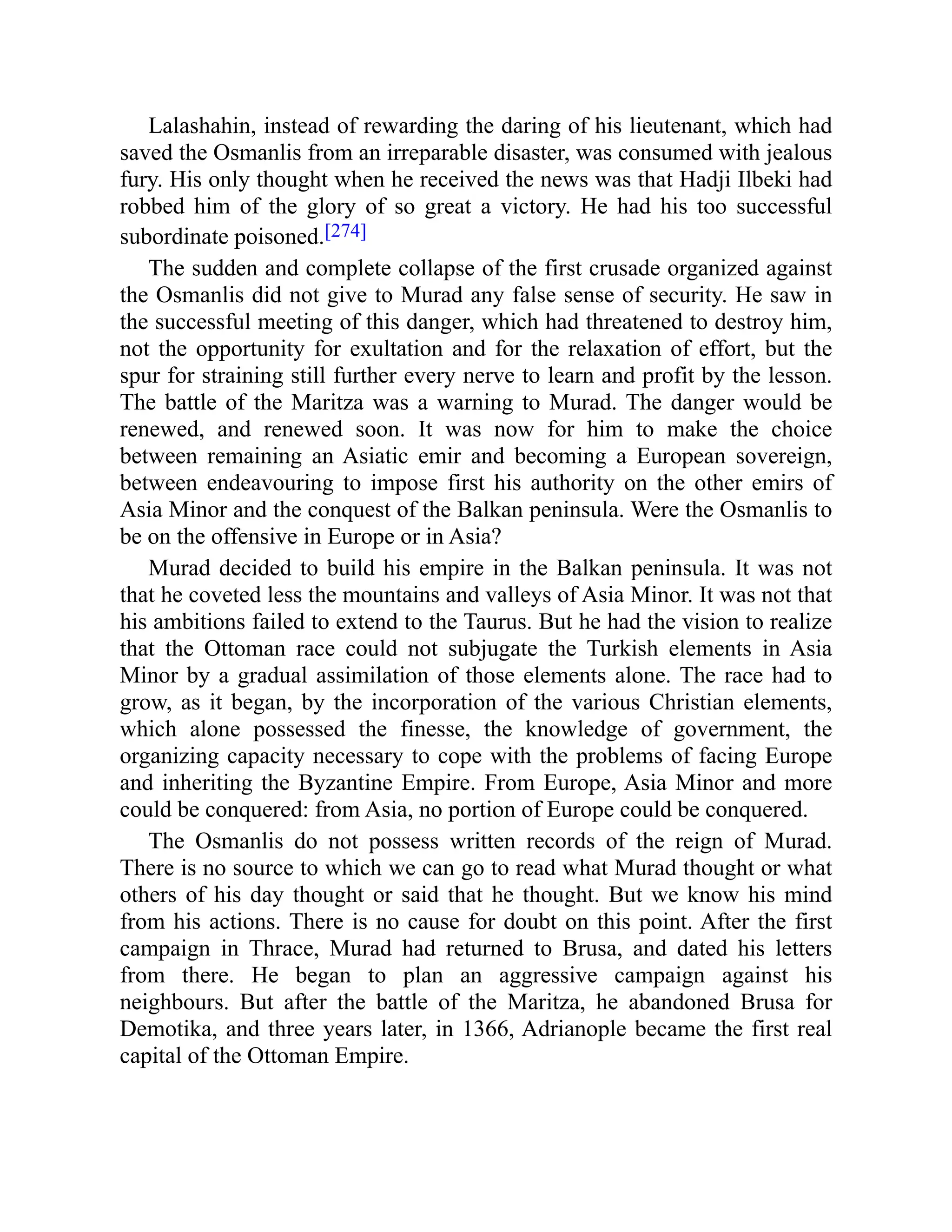 Lalashahin, instead of rewarding the daring of his lieutenant, which had
saved the Osmanlis from an irreparable disaster, was consumed with jealous
fury. His only thought when he received the news was that Hadji Ilbeki had
robbed him of the glory of so great a victory. He had his too successful
subordinate poisoned.[274]
The sudden and complete collapse of the first crusade organized against
the Osmanlis did not give to Murad any false sense of security. He saw in
the successful meeting of this danger, which had threatened to destroy him,
not the opportunity for exultation and for the relaxation of effort, but the
spur for straining still further every nerve to learn and profit by the lesson.
The battle of the Maritza was a warning to Murad. The danger would be
renewed, and renewed soon. It was now for him to make the choice
between remaining an Asiatic emir and becoming a European sovereign,
between endeavouring to impose first his authority on the other emirs of
Asia Minor and the conquest of the Balkan peninsula. Were the Osmanlis to
be on the offensive in Europe or in Asia?
Murad decided to build his empire in the Balkan peninsula. It was not
that he coveted less the mountains and valleys of Asia Minor. It was not that
his ambitions failed to extend to the Taurus. But he had the vision to realize
that the Ottoman race could not subjugate the Turkish elements in Asia
Minor by a gradual assimilation of those elements alone. The race had to
grow, as it began, by the incorporation of the various Christian elements,
which alone possessed the finesse, the knowledge of government, the
organizing capacity necessary to cope with the problems of facing Europe
and inheriting the Byzantine Empire. From Europe, Asia Minor and more
could be conquered: from Asia, no portion of Europe could be conquered.
The Osmanlis do not possess written records of the reign of Murad.
There is no source to which we can go to read what Murad thought or what
others of his day thought or said that he thought. But we know his mind
from his actions. There is no cause for doubt on this point. After the first
campaign in Thrace, Murad had returned to Brusa, and dated his letters
from there. He began to plan an aggressive campaign against his
neighbours. But after the battle of the Maritza, he abandoned Brusa for
Demotika, and three years later, in 1366, Adrianople became the first real
capital of the Ottoman Empire.
 