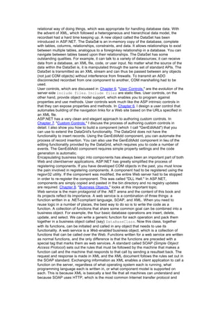 relational way of doing things, which was appropriate for handling database data. With
the advent of XML, which followed a heterogeneous and hierarchical data model, the
recordset had a hard time keeping up. A new object called the DataSet has been
introduced in ASP.NET. The DataSet is an in-memory copy of the database, complete
with tables, columns, relationships, constraints, and data. It allows relationships to exist
between multiple tables, analogous to a foreign-key relationship in a database. You can
navigate between tables based upon their relationships. The DataSet has some
outstanding qualities. For example, it can talk to a variety of datasources; it can receive
data from a database, an XML file, code, or user input. No matter what the source of the
data within the DataSet is, it is manipulated through the same set of standard APIs. The
DataSet is transmitted as an XML stream and can thus be passed between any objects
(not just COM objects) without interference from firewalls. To transmit an ADO
disconnected recordset from one component to another, COM marshalling had to be
used.
User controls, which are discussed in Chapter 6, "User Controls," are the evolution of the
server-side include files. Include files are static files. User controls, on the
other hand, provide object model support, which enables you to program against
properties and use methods. User controls work much like the ASP intrinsic controls in
that they can expose properties and methods. In Chapter 6, I design a user control that
automates building of the navigation links for a Web site based on the URLs specified in
an XML file.
ASP.NET has a very clean and elegant approach to authoring custom controls. In
Chapter 7, "Custom Controls," I discuss the process of authoring custom controls in
detail. I also show you how to build a component (which I call "GenEditAdd") that you
can use to extend the DataGrid's functionality. The DataGrid does not have the
functionality to insert records. Using the GenEditAdd component, you can automate the
process of record insertion. You can also use the GenEditAdd component in lieu of the
editing functionality provided by the DataGrid, which requires you to code a number of
events. The GenEditAdd component requires simple property settings and the code
generation is automatic.
Encapsulating business logic into components has always been an important part of both
Web and client/server applications. ASP.NET has greatly simplified the process of
registering components. If you have developed COM objects in the past, you must know
the pain involved in registering components. A component had to be registered using the
regsvr32 utility. If the component was modified, the entire Web server had to be stopped
in order to re-register the component. This was called "DLL Hell." In ASP.NET,
components are simply copied and pasted in the bin directory and no registry updates
are required. Chapter 8, "Business Objects," looks at this important topic.
Web service is the main protagonist of the .NET arena and the content of this book and
its projects reflect its importance. A web service is a combination of three things: a
function written in a .NET-compliant language, SOAP, and XML. When you need to
reuse logic in a number of places, the best way to do so is to write the code as a
function. A collection of functions that share some common goal can be combined into a
business object. For example, the four basic database operations are insert, delete,
update, and select. We can write a generic function for each operation and pack them
together in a business object called (say) DataBaseClass. Now this class, together
with its functions, can be initiated and called in any object that needs to use its
functionality. A web service is a Web-enabled business object, which is a collection of
functions that can be called over the Web. Functions written for a web service are written
as normal functions, and the only difference is that the functions are preceded with a
special tag that marks them as web services. A standard called SOAP (Simple Object
Access Protocol) sets out the rules that must be followed by the machine that makes a
function call and the machine that responds to that call by sending a resultset back. The
request and response is made in XML and the XML document follows the rules set out in
the SOAP standard. Exchanging information as XML enables a client application to call a
function on the server, regardless of what operating system each is running, what
programming language each is written in, or what component model is supported on
each. This is because XML is basically a text file that all machines can understand and
because SOAP uses HTTP, which is the most common Internet transfer protocol and
 