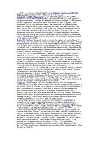 one that is used by essentially all Web browsers. Chapter 9 "Working with ASP.NET
Web Services," provides a detailed discussion on web services.
Chapter 10, "ASP.NET Applications," covers ASP.NET applications. An ASP.NET
application is an IIS virtual directory and its subdirectories. All of your Web application
files go into this folder. This folder has a special subdirectory called bin. All the compiled
business objects and web services reside here. When you want to register a new
component, you just copy and paste the DLL file in this folder (as opposed to using
regsvr32). This folder also contains two special files: web.config and global.asax. The
web.config file is an XML file that you use to configure various facets of the application.
For example, you can use it to set up and configure security, caching, or tracing. The
global.asax file contains application-level program directives, handlers for application
and session-level events, and declarations of objects that are globally accessible to all
parts of the application. In general, this file enhances the functionality that was provided
by the global.asa file in ASP.
Chapter 11, "Caching," deals with caching, which is the process of keeping frequently
visited Web pages in memory. The theory behind caching is that there are some items of
the Web site that are very expensive to construct and that such items should be created
once and then stashed away in memory for a fixed duration of time or until they change.
Subsequent calls to these resources will not re-create the resource but simply retrieve it
from the cache. Such items are typically resources that remain unchanged over a period
of time; for example, shopping lists or price lists.
Chapter 12, "Tracing," discusses tracing. Developers have often resorted to writing a
number of Response.Write() statements in the code to try to debug errant code.
When the problem is located, these debugging statements must be cleared out. This
method is cumbersome and error-prone, because you might accidentally remove code
along with the debugging statements. ASP.NET introduces an elgant way of writing such
debugging code. Debugging is enabled by adding a page-level directive (or by enabling it
in the web.config file). Debugging statements are then written using Trace.write()
instead of Response.Write(). When the form has been debugged, there is no need to
remove these statements from the body of the form. You can simply disable Trace and
these statements will not be displayed in the browser.
Security is discussed in Chapter 13. ASP.NET implements authentication through
authentication providers. These authentication providers are modules that contain code
required to authenticate the credentials of the requesting user. Three authentication
providers are currently available: Windows Authentication, Passport Authentication, and
Cookie Authentication. All three providers are discussed.
In Project 1 (Chapters 14 to 17), I show you how to build a Web-enabled personal
finance manager using ASP.NET web forms. This project is spread over four chapters. In
this project, I take a product that has its roots in the client/server era—a personal finance
accounting module—and revamp it for the Web. A personal finance manager is an
accounting application, such as Quicken or Microsoft Money that enables you to
maintain bank, cash, credit cards, and investment accounts. This project is designed to
be a production quality accounting application and makes use of stored procedures and
database triggers. It's comprised of web forms to maintain your chart of accounts,
transactions details and it even draws up a trial balance report.
The Internet brings some exciting possibilities to the traditional way of designing
applications. The various modules of an accounting application need no longer be
connected with "wire." Using ASP.NET and web services, we can design applications
that can send and receive data using the Internet and HTTP. In Project 2 (which spreads
over five chapters), I build generic database access services that can then be used to
interact with any database. This service has functionality to insert, update, delete, and
select records from a database. This web service accepts a database connection and a
valid SQL query as parameters. If the query is an action query (insert, update, or delete),
the appropriate action is performed. If the query is a select query (which returns a
resultset), a DataSet is returned to the calling object. This DataSet can then be used to
bind a control like a DataGrid. I demonstrate this service by incorporating it in the
personal finance manager that was developed in Project 1. This project also
demonstrates use of the navigation user control that was built in Chapter 6, "User
Controls." This navigation control builds the site navigation of the application using URLs
defined in an XML file.
 
