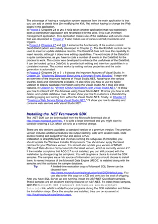 The advantage of having a navigation system separate from the main application is that
you can add or delete links (by modifying the XML file) without having to change the Web
pages in the application.
In Project 3 (Chapters 23 to 26), I have taken another application that has traditionally
been a client/server application and revamped it for the Web. This is an inventory
management application. This application makes use of the database web service class
that was developed in Project 2. It also makes use of various stored procedures and
triggers.
In Project 4 (Chapters 27 and 28), I enhance the functionality of the custom control
GenEditAdd (which was initially developed in Chapter 7). The GenEditAdd control can be
used to insert or update database records. The DataGrid does not have the capability to
insert records, although it does have editing capabilities. The edit mode of the DataGrid
is quite cumbersome, as you have to code a number of events in the DataGrid for the
process to work. This control was developed to enhance the usefulness of the DataGrid.
It can be hooked up to a DataGrid to provide both editing and insertion capabilities in a
consistent manner. This control works by setting various properties and the code
generation is automated.
In Project 5 (Chapters 29 to 31), I discuss the important features of Visual Studio. In
Chapter 29, "Displaying Database Data Using a Strongly-Typed DataSet," I begin with
an overview of the important features of Visual Studio.NET, focusing on the various
wizards, tools and components available. I'll also show you how to use the typed
DataSet to display database information using the Visual Studio.NET drag and drop
features. In Chapter 30, "Writing CRUD Applications with Visual Studio.NET," I'll show
you how to interact with the database using Visual Studio.NET. I'll show you how to add,
delete, and update database rows. I'll also show you how to customize a DataGrid by
enabling paging and sorting from within the Visual Studio.NET. Finally, in Chapter 31,
"Creating a Web Service Using Visual Studio.NET," I'll show you how to develop and
consume web services with Visual Studio.NET.
Installing the .NET Framework SDK
The .NET SDK can be downloaded from the Microsoft download site at
http://msdn.microsoft.com/net/. It is quite a large download and you might want to
consider ordering a CD, which will ship at a nominal charge.
There are two versions available; a standard version or a premium version. The premium
version includes additional features like output caching, web farm session state, code
access hosting and support for four and above CPUs.
Installation is straightforward and involves running the setup.exe. If prompted, you
should update the Windows Installer Components. You should also apply the latest
patches for your Windows version. You should also update your version of MDAC
(Microsoft Data Access Components) to the latest version, which is currently version 2.7.
If the installer complains that ADO 2.7 is not installed, you can still proceed with the
installation by disregarding the complaint. You will be given a choice to install the SDK
samples. The samples are a rich source of information and you should choose to install
them. A named instance of the Microsoft Data Engine (MSDE) is installed along with the
samples and this contains the sample database.
Tip A limited-time evaluation copy of Microsoft SQL Server can be
obtained from
http://www.microsoft.com/sql/evaluation/trial/2000/default.asp. You
can also order this copy on a CD and only pay the cost of shipping.
After you have SQL Server up and running, install the ASP.NET QuickStart samples.
These samples are an excellent training resource on ASP.NET. To install these samples,
open the Microsoft NET Framework SDK/Samples and QuickStart
Tutorials link, which is added to your programs during the SDK installation and follow
the installation steps. Once the samples are installed, they can be accessed at
http://localhost/quickstart/default.aspx.
 