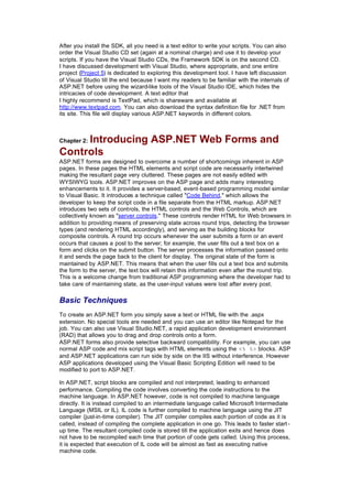 After you install the SDK, all you need is a text editor to write your scripts. You can also
order the Visual Studio CD set (again at a nominal charge) and use it to develop your
scripts. If you have the Visual Studio CDs, the Framework SDK is on the second CD.
I have discussed development with Visual Studio, where appropriate, and one entire
project (Project 5) is dedicated to exploring this development tool. I have left discussion
of Visual Studio till the end because I want my readers to be familiar with the internals of
ASP.NET before using the wizard-like tools of the Visual Studio IDE, which hides the
intricacies of code development. A text editor that
I highly recommend is TextPad, which is shareware and available at
http://www.textpad.com. You can also download the syntax definition file for .NET from
its site. This file will display various ASP.NET keywords in different colors.
Chapter 2: Introducing ASP.NET Web Forms and
Controls
ASP.NET forms are designed to overcome a number of shortcomings inherent in ASP
pages. In these pages the HTML elements and script code are necessarily intertwined
making the resultant page very cluttered. These pages are not easily edited with
WYSIWYG tools. ASP.NET improves on the ASP page and adds many interesting
enhancements to it. It provides a server-based, event-based programming model similar
to Visual Basic. It introduces a technique called "Code Behind," which allows the
developer to keep the script code in a file separate from the HTML markup. ASP.NET
introduces two sets of controls, the HTML controls and the Web Controls, which are
collectively known as "server controls." These controls render HTML for Web browsers in
addition to providing means of preserving state across round trips, detecting the browser
types (and rendering HTML accordingly), and serving as the building blocks for
composite controls. A round trip occurs whenever the user submits a form or an event
occurs that causes a post to the server; for example, the user fills out a text box on a
form and clicks on the submit button. The server processes the information passed onto
it and sends the page back to the client for display. The original state of the form is
maintained by ASP.NET. This means that when the user fills out a text box and submits
the form to the server, the text box will retain this information even after the round trip.
This is a welcome change from traditional ASP programming where the developer had to
take care of maintaining state, as the user-input values were lost after every post.
Basic Techniques
To create an ASP.NET form you simply save a text or HTML file with the .aspx
extension. No special tools are needed and you can use an editor like Notepad for the
job. You can also use Visual Studio.NET, a rapid application development environment
(RAD) that allows you to drag and drop controls onto a form.
ASP.NET forms also provide selective backward compatibility. For example, you can use
normal ASP code and mix script tags with HTML elements using the <% %> blocks. ASP
and ASP.NET applications can run side by side on the IIS without interference. However
ASP applications developed using the Visual Basic Scripting Edition will need to be
modified to port to ASP.NET.
In ASP.NET, script blocks are compiled and not interpreted, leading to enhanced
performance. Compiling the code involves converting the code instructions to the
machine language. In ASP.NET however, code is not compiled to machine language
directly. It is instead compiled to an intermediate language called Microsoft Intermediate
Language (MSIL or IL). IL code is further compiled to machine language using the JIT
compiler (just-in-time compiler). The JIT compiler compiles each portion of code as it is
called, instead of compiling the complete application in one go. This leads to faster start -
up time. The resultant compiled code is stored till the application exits and hence does
not have to be recompiled each time that portion of code gets called. Using this process,
it is expected that execution of IL code will be almost as fast as executing native
machine code.
 
