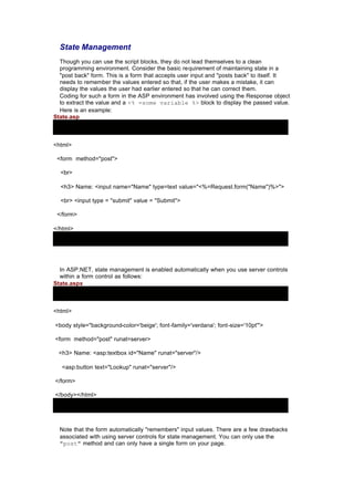 State Management
Though you can use the script blocks, they do not lead themselves to a clean
programming environment. Consider the basic requirement of maintaining state in a
"post back" form. This is a form that accepts user input and "posts back" to itself. It
needs to remember the values entered so that, if the user makes a mistake, it can
display the values the user had earlier entered so that he can correct them.
Coding for such a form in the ASP environment has involved using the Response object
to extract the value and a <% =some variable %> block to display the passed value.
Here is an example:
State.asp
<html>
<form method="post">
<br>
<h3> Name: <input name="Name" type=text value="<%=Request.form("Name")%>">
<br> <input type = "submit" value = "Submit">
</form>
</html>
In ASP.NET, state management is enabled automatically when you use server controls
within a form control as follows:
State.aspx
<html>
<body style="background-color='beige'; font-family='verdana'; font-size='10pt'">
<form method="post" runat=server>
<h3> Name: <asp:textbox id="Name" runat="server"/>
<asp:button text="Lookup" runat="server"/>
</form>
</body></html>
Note that the form automatically "remembers" input values. There are a few drawbacks
associated with using server controls for state management. You can only use the
"post" method and can only have a single form on your page.
 