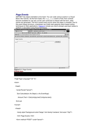 Page Events
ASP.NET has object orientation at its heart. You can code various events in a Visual
Basic–like manner. As the form loads, the Page_Load event is fired, form controls
become available for use and, as the user continues to interact with the form, other
events are generated. The form unload event occurs when the page is unloaded. Due to
this event-based structure, a developer can finally start applying event-based coding
techniques to Web applications. Figure 2.1 shows you how to accept user-input values to
perform a calculation using these techniques.
Figure 2.1: Page Events.
Events.aspx
<%@ Page Language="vb" %>
<html>
<head>
<script Runat="server">
Sub Calculate(src As Object, e As EventArgs)
Amount.Text = Cstr(cint(qty.text)*cint(price.text))
End sub
</script>
</head>
<body style="background-color='beige'; font-family='verdana'; font-size='10pt'">
<h4> Page Events </h4>
<form method="POST" runat="server">
 