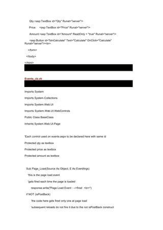 Qty:<asp:TextBox id="Qty" Runat="server"/>
Price: <asp:TextBox id="Price" Runat="server"/>
Amount:<asp:TextBox id="Amount" ReadOnly = "true" Runat="server"/>
<asp:Button id="btnCalculate" Text="Calculate" OnClick="Calculate"
Runat="server"/><br>
</form>
</body>
</html>
Events_cb.vb
Imports System
Imports System.Collections
Imports System.Web.UI
Imports System.Web.UI.WebControls
Public Class BaseClass
Inherits System.Web.UI.Page
'Each control used on events.aspx to be declared here with same id
Protected qty as textbox
Protected price as textbox
Protected amount as textbox
Sub Page_Load(Source As Object, E As EventArgs)
'this is the page load event
'gets fired each time the page is loaded
response.write("Page Load Event : -->fired <br>")
if NOT (isPostBack)
'the code here gets fired only one at page load
'subsequent reloads do not fire it due to the not isPostBack construct
 