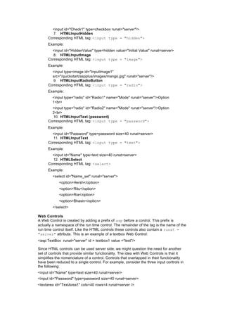 <input id="Check1" type=checkbox runat="server"/>
7. HTMLInputHidden
Corresponding HTML tag: <input type = "hidden">
Example:
<input id="HiddenValue" type=hidden value="Initial Value" runat=server>
8. HTMLInputImage
Corresponding HTML tag: <input type = "image">
Example:
<input type=image id="InputImage1"
src="/quickstart/aspplus/images/mango.jpg" runat="server"/>
9. HTMLInputRadioButton
Corresponding HTML tag: <input type = "radio">
Example:
<input type="radio" id="Radio1" name="Mode" runat="server"/>Option
1<br>
<input type="radio" id="Radio2" name="Mode" runat="server"/>Option
2<br>
10. HTMLInputText (password)
Corresponding HTML tag: <input type = "password">
Example:
<input id="Password" type=password size=40 runat=server>
11. HTMLInputText
Corresponding HTML tag: <input type = "text">
Example:
<input id="Name" type=text size=40 runat=server>
12. HTMLSelect
Corresponding HTML tag: <select>
Example:
<select id="Name_sel" runat="server">
<option>Hersh</option>
<option>Ritu</option>
<option>Ria</option>
<option>Bhasin</option>
</select>
Web Controls
A Web Control is created by adding a prefix of asp before a control. This prefix is
actually a namespace of the run time control. The remainder of the tag is the name of the
run time control itself. Like the HTML controls these controls also contain a runat =
"server" attribute. This is an example of a textbox Web Control:
<asp:TextBox runat="server" id = textbox1 value ="test"/>
Since HTML controls can be used server side, we might question the need for another
set of controls that provide similar functionality. The idea with Web Controls is that it
simplifies the nomenclature of a control. Controls that overlapped in their functionality
have been reduced to a single control. For example, consider the three input controls in
the following:
<input id="Name" type=text size=40 runat=server>
<input id="Password" type=password size=40 runat=server>
<textarea id="TextArea1" cols=40 rows=4 runat=server />
 