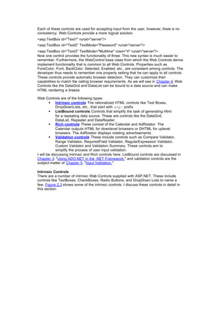 Each of these controls are used for accepting input from the user, however, there is no
consistency. Web Controls provide a more logical solution.
<asp:TextBox id="Text1" runat="server"/>
<asp:TextBox id="Text2" TextMode="Password" runat="server"/>
<asp:TextBox id="Text3" TextMode="Multiline" rows="4" runat="server"/>
Now one control provides the functionality of three. This new syntax is much easier to
remember. Furthermore, the WebControl base class from which the Web Controls derive
implement functionality that is common to all Web Controls. Properties such as
ForeColor, Font, BackColor, Selected, Enabled, etc., are consistent among controls. The
developer thus needs to remember one property setting that he can apply to all controls.
These controls provide automatic browser detection. They can customize their
capabilities to match the calling browser requirements. As we will see in Chapter 4, Web
Controls like the DataGrid and DataList can be bound to a data source and can make
HTML rendering a breeze.
Web Controls are of the following types:
§ Intrinsic controls
: The rationalized HTML controls like Text Boxes,
DropDownLists, etc., that start with asp: prefix.
§ ListBound controls
: Controls that simplify the task of generating Html
for a repeating data source. These are controls like the DataGrid,
DataList, Repeater and DataReader.
§ Rich controls
: These consist of the Calendar and AdRotator. The
Calendar outputs HTML for downlevel browsers or DHTML for uplevel
browsers. The AdRotator displays rotating advertisements.
§ Validation controls
: These include controls such as Compare Validator,
Range Validator, RequiredField Validator, RegularExpression Validator,
Custom Validator and Validation Summary. These controls aim to
simplify the process of user input validation.
I will be discussing Intrinsic and Rich controls here. ListBound controls are discussed in
Chapter 3, "Using ADO.NET in the .NET Framework," and validation controls are the
subject matter of Chapter 5, "Input Validation."
Intrinsic Controls
There are a number of intrinsic Web Controls supplied with ASP.NET. These include
controls like TextBoxes, CheckBoxes, Radio Buttons, and DropDown Lists to name a
few. Figure 2.3 shows some of the intrinsic controls. I discuss these controls in detail in
this section.
 