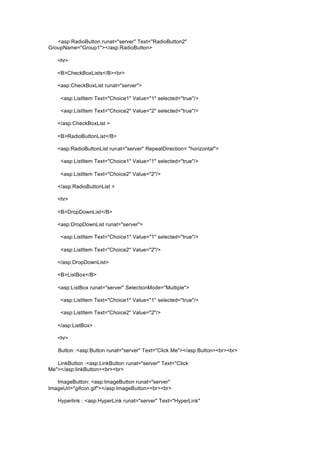 <asp:RadioButton runat="server" Text="RadioButton2"
GroupName="Group1"></asp:RadioButton>
<hr>
<B>CheckBoxLists</B><br>
<asp:CheckBoxList runat="server">
<asp:ListItem Text="Choice1" Value="1" selected="true"/>
<asp:ListItem Text="Choice2" Value="2" selected="true"/>
</asp:CheckBoxList >
<B>RadioButtonList</B>
<asp:RadioButtonList runat="server" RepeatDirection= "horizontal">
<asp:ListItem Text="Choice1" Value="1" selected="true"/>
<asp:ListItem Text="Choice2" Value="2"/>
</asp:RadioButtonList >
<hr>
<B>DropDownList</B>
<asp:DropDownList runat="server">
<asp:ListItem Text="Choice1" Value="1" selected="true"/>
<asp:ListItem Text="Choice2" Value="2"/>
</asp:DropDownList>
<B>ListBox</B>
<asp:ListBox runat="server" SelectionMode="Multiple">
<asp:ListItem Text="Choice1" Value="1" selected="true"/>
<asp:ListItem Text="Choice2" Value="2"/>
</asp:ListBox>
<hr>
Button :<asp:Button runat="server" Text="Click Me"></asp:Button><br><br>
LinkButton :<asp:LinkButton runat="server" Text="Click
Me"></asp:linkButton><br><br>
ImageButton: <asp:ImageButton runat="server"
ImageUrl="gifcon.gif"></asp:ImageButton><br><br>
Hyperlink : <asp:HyperLink runat="server" Text="HyperLink"
 