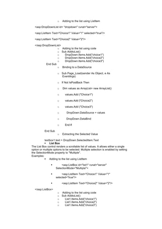 o Adding to the list using ListItem
<asp:DropDownList id= "dropdown" runat="server">
<asp:ListItem Text="Choice1" Value="1" selected="true"/>
<asp:ListItem Text="Choice2" Value="2"/>
</asp:DropDownList>
o Adding to the list using code
o Sub AddtoList()
o DropDown.Items.Add("choice1")
o DropDown.Items.Add("choice2")
o DropDown.Items.Add("choice3")
End Sub
o Binding to a DataSource
o Sub Page_Load(sender As Object, e As
EventArgs)
o If Not IsPostBack Then
o Dim values as ArrayList= new ArrayList()
o values.Add ("Choice1")
o values.Add ("Choice2")
o values.Add ("Choice3")
o DropDown.DataSource = values
o DropDown.DataBind
o End If
End Sub
o Extracting the Selected Value
textbox1.text = DropDown.SelectedItem.Text
§ List Box
The List Box control renders a scrollable list of values. It allows either a single
option or multiple options to be selected. Multiple selection is enabled by setting
the SelectionMode property to "Multiple".
Examples:
§ Adding to the list using ListItem
§ <asp:ListBox id="list1" runat="server"
SelectionMode="Multiple">
§ <asp:ListItem Text="Choice1" Value="1"
selected="true"/>
§ <asp:ListItem Text="Choice2" Value="2"/>
</asp:ListBox>
o Adding to the list using code
o Sub AddtoList()
o List1.Items.Add("choice1")
o List1.Items.Add("choice2")
o List1.Items.Add("choice3")
 