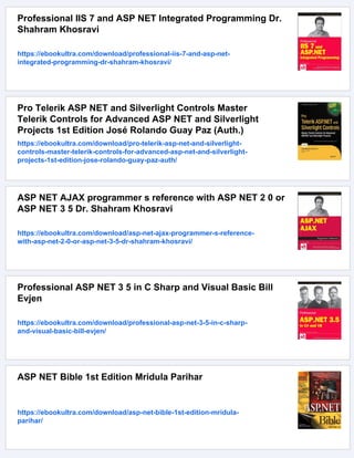 Professional IIS 7 and ASP NET Integrated Programming Dr.
Shahram Khosravi
https://ebookultra.com/download/professional-iis-7-and-asp-net-
integrated-programming-dr-shahram-khosravi/
Pro Telerik ASP NET and Silverlight Controls Master
Telerik Controls for Advanced ASP NET and Silverlight
Projects 1st Edition José Rolando Guay Paz (Auth.)
https://ebookultra.com/download/pro-telerik-asp-net-and-silverlight-
controls-master-telerik-controls-for-advanced-asp-net-and-silverlight-
projects-1st-edition-jose-rolando-guay-paz-auth/
ASP NET AJAX programmer s reference with ASP NET 2 0 or
ASP NET 3 5 Dr. Shahram Khosravi
https://ebookultra.com/download/asp-net-ajax-programmer-s-reference-
with-asp-net-2-0-or-asp-net-3-5-dr-shahram-khosravi/
Professional ASP NET 3 5 in C Sharp and Visual Basic Bill
Evjen
https://ebookultra.com/download/professional-asp-net-3-5-in-c-sharp-
and-visual-basic-bill-evjen/
ASP NET Bible 1st Edition Mridula Parihar
https://ebookultra.com/download/asp-net-bible-1st-edition-mridula-
parihar/
 