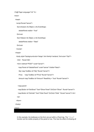 <%@ Page Language="vb" %>
<html>
<head>
<script Runat="server">
Sub show(src As Object, e As EventArgs)
detailsPanel.visible = "true"
End sub
Sub Hide(src As Object, e As EventArgs)
detailsPanel.visible = "false"
End sub
</script>
</head>
<body style="background-color='beige'; font-family='verdana'; font-size='10pt'">
<H2> Panel</H2>
<form method="POST" runat="server">
<asp:Panel id="detailsPanel" runat="server" Visible="false">
Qty:<asp:TextBox id="Qty" Runat="server"/>
Price: <asp:TextBox id="Price" Runat="server"/>
Amount:<asp:TextBox id="Amount" ReadOnly = "true" Runat="server"/>
</asp:panel>
<asp:Button id="btnShow" Text="Show Panel" OnClick="Show" Runat="server"/>
<asp:Button id="btnhide" Text="Hide Panel" OnClick="Hide" Runat="server"/><br>
<br>
</form>
</body>
</html>
In this example, the textboxes on the form are put within a Panel tag. The "Show"
function set the visible property of the panel to true. This has the effect of showing all
 