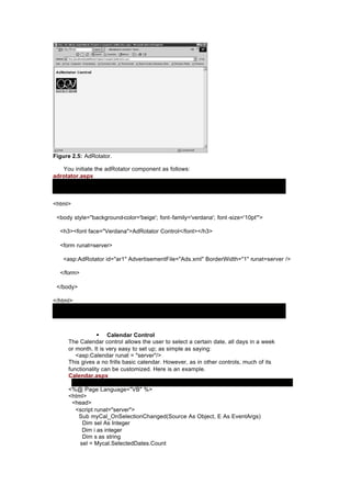 Figure 2.5: AdRotator.
You initiate the adRotator component as follows:
adrotator.aspx
<html>
<body style="background-color='beige'; font-family='verdana'; font -size='10pt'">
<h3><font face="Verdana">AdRotator Control</font></h3>
<form runat=server>
<asp:AdRotator id="ar1" AdvertisementFile="Ads.xml" BorderWidth="1" runat=server />
</form>
</body>
</html>
§ Calendar Control
The Calendar control allows the user to select a certain date, all days in a week
or month. It is very easy to set up; as simple as saying:
<asp:Calendar runat = "server"/>
This gives a no frills basic calendar. However, as in other controls, much of its
functionality can be customized. Here is an example.
Calendar.aspx
<%@ Page Language="VB" %>
<html>
<head>
<script runat="server">
Sub myCal_OnSelectionChanged(Source As Object, E As EventArgs)
Dim sel As Integer
Dim i as integer
Dim s as string
sel = Mycal.SelectedDates.Count
 
