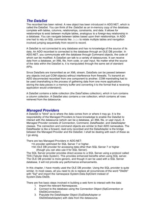The DataSet
The recordset has been retired. A new object has been introduced in ADO.NET, which is
called the DataSet. You can think of the DataSet as an in-memory copy of the database,
complete with tables, columns, relationships, constraints, and data. It allows for
relationships to exist between multiple tables, analogous to a foreign-key relationship in
a database. You can navigate between tables based upon their relationships. In ADO
one had to rely on SQL commands like Join to relate multiple tables and navigation
involved jumping sequentially from record to record.
A DataSet is not connected to any database and has no knowledge of the source of its
data. An ADO recordset is connected to the database through an OLE DB provider. In
ADO.NET, you communicate with the database through Command objects, the code of
which can be modified. A DataSet can talk to a variety of datasources. It can receive
data from a database, an XML file, from code, or user input. No matter what the source
of the data within the DataSet is, it is manipulated through the same set of standard
APIs.
Since DataSets are transmitted as an XML stream, DataSets can be passed between
any objects (not just COM objects) without interference from firewalls. To transmit an
ADO disconnected recordset from one component to another, COM marshalling had to
be used (marshalling is the process of gathering data from one more applications,
storing the data pieces in a memory buffer and converting it to the format that a receiving
application would understand).
A DataSet contains a table collection (the DataTables collection), which in turn contains
a column collection. A DataSet also contains a row collection, which contains all rows
retrieved from the datasource.
Managed Providers
A DataSet is "blind" as to where the data comes from or where it may go. It is the
responsibility of the Managed Providers to have knowledge to enable the DataSet to
interact with the datasource (which can be a database, an XML file, or user input). A
Managed Provider consists of Connection, Command, DataReader, and DataAdapter
classes. The connection and command objects are similar to their ADO namesakes. The
DataReader is like a forward, read-only recordset and the DataAdapter is the bridge
between the Managed Provider and the DataSet. I shall be dealing with each of these as
I go along.
There are two Managed Providers in ADO.NET:
§ A provider optimized for SQL Server 7 or higher.
§ An OLE DB provider for accessing data other than SQL Server 7 or higher
(though you can also use it for SQL Server).
The SQL Server provider provides direct access to a SQL Server using a protocol called
TDS (Tabular Data System). This provides enhanced benefits when using SQL server.
The OLE DB provider is more generic, and though it can be used with a SQL Server
database, it will not provide any performance enhancements.
In this chapter, I have mostly used the OLE DB provider. Using the SQL provider is quite
similar. In most cases, all you need to do is replace all occurrences of the word "OleDb"
with "Sql" and import the namespace System.Data.SqlClient instead of
System.Data.OleDb.
There are five basic steps involved in building a web form to interact with the data:
1. Import the relevant Namespaces.
2. Connect to the database using the Connection Object (SqlConnection or
OleDbConnection).
3. Populate the DataAdapter Object (SqlDataAdapter or
OleDbDataAdapter) with data from the datasource.
 