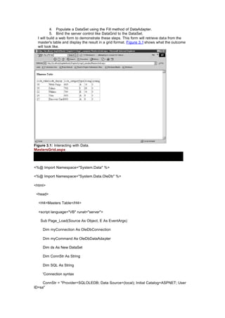 4. Populate a DataSet using the Fill method of DataAdapter.
5. Bind the server control like DataGrid to the DataSet.
I will build a web form to demonstrate these steps. This form will retrieve data from the
master's table and display the result in a grid format. Figure 3.1 shows what the outcome
will look like.
Figure 3.1: Interacting with Data.
MastersGrid.aspx
<%@ Import Namespace="System.Data" %>
<%@ Import Namespace="System.Data.OleDb" %>
<html>
<head>
<H4>Masters Table</H4>
<script language="VB" runat="server">
Sub Page_Load(Source As Object, E As EventArgs)
Dim myConnection As OleDbConnection
Dim myCommand As OleDbDataAdapter
Dim ds As New DataSet
Dim ConnStr As String
Dim SQL As String
'Connection syntax
ConnStr = "Provider=SQLOLEDB; Data Source=(local); Initial Catalog=ASPNET; User
ID=sa"
 