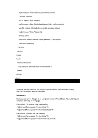 myConnection = New OleDbConnection(ConnStr)
'DataSetCommand
SQL = "select * from Masters"
myCommand = New OleDbDataAdapter(SQL, myConnection)
'use Fill method of DataSetCommand to populate dataset
myCommand.Fill(ds, "Masters")
'Binding a Grid
DataGrid1.DataSource=ds.Tables("Masters").DefaultView
DataGrid1.DataBind()
End Sub
</script>
</head>
<body>
<form runat=server>
<asp:DataGrid id="DataGrid1" runat="server" />
</form>
</body>
</html>
I will now discuss the script and introduce you to various steps involved in using
ADO.NET to interact with the database.
Namespace
Namespaces can be thought of as using references in Visual Basic. You need to put a
construct at the top of your page.
For the OLE DB provider, use the following:
<%@ Import Namespace="System.Data" %>
<%@ Import Namespace="System.Data.OleDb" %>
For the SQL provider, use the following:
<%@ Import Namespace="System.Data" %>
<%@ Import Namespace="System.Data.SqlClient" %>
 