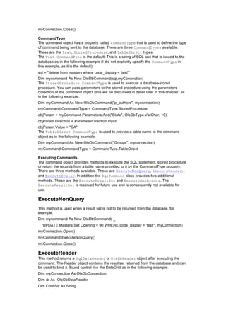 myConnection.Close()
CommandType
The command object has a property called CommandType that is used to define the type
of command being sent to the database. There are three CommandTypes available.
These are the Text, StoredProcedure, and TableDirect types.
The Text CommandType is the default. This is a string of SQL text that is issued to the
database as in the following example (I did not explicitly specify the CommandType in
this example, as it is the default):
sql = "delete from masters where code_display = 'test'"
Dim mycommand As New OleDbCommand(sql,myConnection)
The StoredProcedure CommandType is used to execute a database-stored
procedure. You can pass parameters to the stored procedure using the parameters
collection of the command object (this will be discussed in detail later in this chapter) as
in the following example:
Dim myCommand As New OleDbCommand("p_authors", myconnection)
myCommand.CommandType = CommandType.StoredProcedure
objParam = myCommand.Parameters.Add("State", OleDbType.VarChar, 10)
objParam.Direction = ParameterDirection.Input
objParam.Value = "CA"
The TableDirect CommandType is used to provide a table name to the command
object as in the following example:
Dim myCommand As New OleDbCommand("Groups", myconnection)
myCommand.CommandType = CommandType.TableDirect
Executing Commands
The command object provides methods to execute the SQL statement, stored procedure
or return the records from a table name provided to it by the CommandType property.
There are three methods available. These are ExecuteNonQuery, ExecuteReader,
and ExecuteScalar. In addition the SqlCommand class provides two additional
methods. These are the ExecuteResultSet and ExecuteXmlReader. The
ExecuteResultSet is reserved for future use and is consequently not available for
use.
ExecuteNonQuery
This method is used when a result set is not to be returned from the database, for
example:
Dim mycommand As New OleDbCommand( _
"UPDATE Masters Set Opening = 90 WHERE code_display = 'test'", myConnection)
myConnection.Open()
myCommand.ExecuteNonQuery()
myConnection.Close()
ExecuteReader
This method returns a SqlDataReader or OleDbReader object after executing the
command. The Reader object contains the resultset returned from the database and can
be used to bind a Bound control like the DataGrid as in the following example:
Dim myConnection As OleDbConnection
Dim dr As OleDbDataReader
Dim ConnStr As String
 