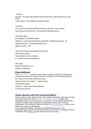 'Connect
ConnStr = "Provider=SQLOLEDB; Data Source=(local); Initial Catalog=Pubs; User
ID=sa"
myConnection = New OleDbConnection(ConnStr)
'command
Dim myCommand As New OleDbCommand("p_authors", myconnection)
myCommand.CommandType = CommandType.StoredProcedure
'Parameter object
Dim objParam As OleDbParameter
objParam = myCommand.Parameters.Add("State", OleDbType.VarChar, 10)
objParam.Direction = ParameterDirection.Input
objParam.Value = "CA"
'open the connection and execute the command
myconnection.Open()
'ExecuteReader returns a Reader
dr = myCommand.ExecuteReader()
'bind a grid
DataGrid1.DataSource=dr
DataGrid1.DataBind()
ExecuteScalar
The ExecuteScalar method is used to return a single result from the database (for
example the count of the number of records in a table) as in the following examples:
Dim mycommand As New OleDbCommand( _
"Select count(*) from masters", myConnection)
myConnection.Open()
myobject = myCommand.ExecuteScaler()
myConnection.Close()
Action Queries with the Command Object
Action queries are SQL statements like Insert, Update, and Delete, which return no data.
We use the Command object (OleDbCommand or SqlCommand) instead of the
DataAdapter object to run such queries. A connection must be explicitly opened when
using the Command object (whereas it is automatically opened when using the
DataAdapter). The command is issued by calling an ExecuteNonQuery method, which
returns the number of rows affected.
In the example that follows I will extend the MastersGrid discussed in the
MastersGrid.aspx example and add functionality to insert, delete, and update a record in
the Masters table. Figure 3.2 shows what the result will look like.
 