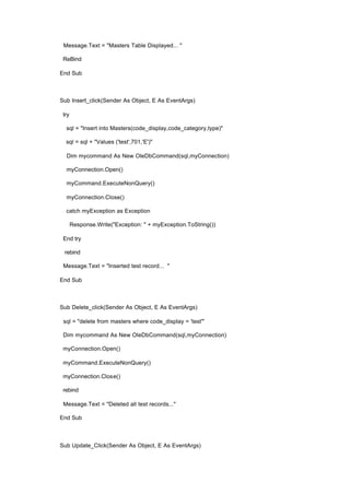 Message.Text = "Masters Table Displayed... "
ReBind
End Sub
Sub Insert_click(Sender As Object, E As EventArgs)
try
sql = "Insert into Masters(code_display,code_category,type)"
sql = sql + "Values ('test',701,'E')"
Dim mycommand As New OleDbCommand(sql,myConnection)
myConnection.Open()
myCommand.ExecuteNonQuery()
myConnection.Close()
catch myException as Exception
Response.Write("Exception: " + myException.ToString())
End try
rebind
Message.Text = "Inserted test record... "
End Sub
Sub Delete_click(Sender As Object, E As EventArgs)
sql = "delete from masters where code_display = 'test'"
Dim mycommand As New OleDbCommand(sql,myConnection)
myConnection.Open()
myCommand.ExecuteNonQuery()
myConnection.Close()
rebind
Message.Text = "Deleted all test records..."
End Sub
Sub Update_Click(Sender As Object, E As EventArgs)
 