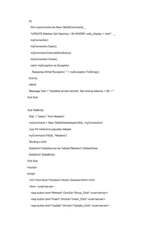 try
Dim mycommand As New OleDbCommand( _
"UPDATE Masters Set Opening = 90 WHERE code_display = 'test'", _
myConnection)
myConnection.Open()
myCommand.ExecuteNonQuery()
myConnection.Close()
catch myException as Exception
Response.Write("Exception: " + myException.ToString())
End try
rebind
Message.Text = "Updated all test records: Set closing balance = 90...! "
End Sub
Sub ReBind()
SQL = "select * from Masters"
myCommand = New OleDbDataAdapter(SQL, myConnection)
'use Fill method to populate dataset
myCommand.Fill(ds, "Masters")
'Binding a Grid
DataGrid1.DataSource=ds.Tables("Masters").DefaultView
DataGrid1.DataBind()
End Sub
</script>
<body>
<h3><font face="Verdana">Action Queries</font></h3>
<form runat=server>
<asp:button text="Refresh" Onclick="Show_Click" runat=server/>
<asp:button text="Insert" Onclick="Insert_Click" runat=server/>
<asp:button text="Update" Onclick="Update_Click" runat=server/>
 