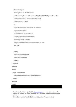 'Parameter object
Dim objParam As OleDbParameter
objParam = myCommand.Parameters.Add("State", OleDbType.VarChar, 10)
objParam.Direction = ParameterDirection.Input
objParam.Value = "CA"
Try
'open the connection and execute the command
myconnection.Open()
'ExecuteReader returns a Reader
dr = myCommand.ExecuteReader()
Catch objError As Exception
'display error details here and stop execution on error
Exit Sub '
End Try
DataGrid1.DataSource=dr
DataGrid1.DataBind()
End Sub
</script>
</head>
<body>
<form runat=server>
<asp:DataGrid id="DataGrid1" runat="server" />
</form>
</body>
</html>
You will note that I have specified the CommandType as StoredProcedure after
passing the name of the stored procedure as a parameter to the command object as
follows:
Dim myCommand As New OleDbCommand("p_authors", myconnection)
 