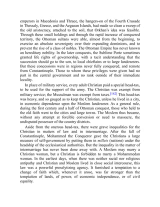 emperors in Macedonia and Thrace, the hangers-on of the Fourth Crusade
in Thessaly, Greece, and the Aegaean Islands, had made so clean a sweep of
the old aristocracy, attached to the soil, that Orkhan’s idea was feasible.
Through these small holdings and through the rapid increase of conquered
territory, the Ottoman sultans were able, almost from the beginning, to
exercise an absolute sovereignty over their expanding dominions, and to
prevent the rise of a class of nobles. The Ottoman Empire has never known
an hereditary nobility. In the later conquests, the Sublime Porte sometimes
granted life rights of governorship, with a tacit understanding that the
succession should go to the son, to local chieftains or to large landowners.
But these concessions were in regions never fully conquered, and remote
from Constantinople. Those to whom these privileges were given had no
part in the central government and no rank outside of their immediate
locality.
In place of military service, every adult Christian paid a special head-tax,
to be used for the support of the army. The Christian was exempt from
military service; the Mussulman was exempt from taxes.[142] This head-tax
was heavy, and so gauged as to keep the Christian, unless he lived in a city,
in economic dependence upon the Moslem landowner. As a general rule,
during the first century and a half of Ottoman conquest, those who held to
the old faith went to the cities and large towns. The Moslem thus became,
without any attempt at forcible conversion or need to massacre, the
undisputed possessor of the country districts.
Aside from the onerous head-tax, there were grave inequalities for the
Christian in matters of law and in intermarriage. After the fall of
Constantinople, Mohammed the Conqueror gave the Christians a large
measure of self-government by putting them in millets (nations) under the
headship of the ecclesiastical authorities. But the inequality in the matter of
intermarriage has never been done away with. A Moslem may marry a
Christian woman, but a Christian is forbidden to marry a Mohammedan
woman. In the earliest days, when there was neither racial nor religious
antipathy and Christian and Moslem lived in close social intercourse, this
law was a powerful proselytizing agency. It furnished a temptation to a
change of faith which, whenever it arose, was far stronger than the
temptation of lands, of power, of economic independence, or of civil
equality.
 