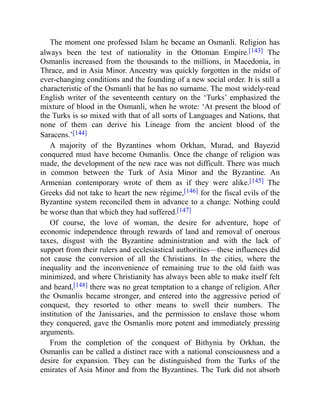 The moment one professed Islam he became an Osmanli. Religion has
always been the test of nationality in the Ottoman Empire.[143] The
Osmanlis increased from the thousands to the millions, in Macedonia, in
Thrace, and in Asia Minor. Ancestry was quickly forgotten in the midst of
ever-changing conditions and the founding of a new social order. It is still a
characteristic of the Osmanli that he has no surname. The most widely-read
English writer of the seventeenth century on the ‘Turks’ emphasized the
mixture of blood in the Osmanli, when he wrote: ‘At present the blood of
the Turks is so mixed with that of all sorts of Languages and Nations, that
none of them can derive his Lineage from the ancient blood of the
Saracens.’[144]
A majority of the Byzantines whom Orkhan, Murad, and Bayezid
conquered must have become Osmanlis. Once the change of religion was
made, the development of the new race was not difficult. There was much
in common between the Turk of Asia Minor and the Byzantine. An
Armenian contemporary wrote of them as if they were alike.[145] The
Greeks did not take to heart the new régime,[146] for the fiscal evils of the
Byzantine system reconciled them in advance to a change. Nothing could
be worse than that which they had suffered.[147]
Of course, the love of woman, the desire for adventure, hope of
economic independence through rewards of land and removal of onerous
taxes, disgust with the Byzantine administration and with the lack of
support from their rulers and ecclesiastical authorities—these influences did
not cause the conversion of all the Christians. In the cities, where the
inequality and the inconvenience of remaining true to the old faith was
minimized, and where Christianity has always been able to make itself felt
and heard,[148] there was no great temptation to a change of religion. After
the Osmanlis became stronger, and entered into the aggressive period of
conquest, they resorted to other means to swell their numbers. The
institution of the Janissaries, and the permission to enslave those whom
they conquered, gave the Osmanlis more potent and immediately pressing
arguments.
From the completion of the conquest of Bithynia by Orkhan, the
Osmanlis can be called a distinct race with a national consciousness and a
desire for expansion. They can be distinguished from the Turks of the
emirates of Asia Minor and from the Byzantines. The Turk did not absorb
 