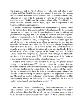 the Greek, nor did the Greek absorb the Turk. Both had taken a new
religion, and if the Turkish language was adopted, it was rather the customs
and laws of the Byzantines which prevailed until the influence of the Arabs,
enhanced as it was with the prestige of centuries of Islam, gained the
ascendancy over Turkish and Byzantine tradition alike. But this did not
occur until the Osmanlis invaded Syria, Egypt, and Mesopotamia at the
beginning of the sixteenth century.
It must be remembered that the Greeks were not the only element added
to the Turkish stock. The adoption of the Turkish language by the Osmanlis
was due not only to the fact that from the beginning it was the military and
governmental language, but to its being the simplest and most vigorous
medium of communication for the different peoples who became Osmanlis.
Calling the Osmanlis Turks, and regarding them as invaders upon the
soil of Europe, is an historical error which has persisted so long that the
Osmanlis themselves have fallen into it! They have always distinguished
themselves from the Turks. This is proved by their own use of that word to
describe a people as different from themselves as were the Greeks. Evliya
effendi spoke of the ‘harsh language of the Turks’, and said of Turbeli
Koïlik, which was conquered by Osman in 1312, ‘Though its inhabitants
are Turks, it is a sweet town.’[149] Hadji Khalfa regarded the Turks as
synonymous with the Tartars, and an altogether foreign race.[150]
Whether their tolerance was actuated by policy, by genuine kindly
feeling, or by indifference,[151] the fact cannot be gainsaid that the
Osmanlis were the first nation in modern history to lay down the principle
of religious freedom as the corner-stone in the building up of their nation.
During the centuries that bear the stain of unremitting persecution of the
Jew and the responsibility for official support of the Inquisition, Christian
and Moslem lived together in harmony under the rule of the Osmanlis. This
was generally, though not universally, the case throughout the fourteenth
century in the Turkish emirates of Asia Minor.[152]
VII
The army of Osman consisted entirely of volunteer horsemen, who were
called akindjis. They wore no specified uniform. But they were superb
riders and moved together ‘like a wall’—an expression that has come down
to the present day in Ottoman military drills.[153] When Osman planned a
 