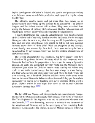 logical development of Orkhan’s Eulufeli, the year-in and year-out soldiery
who followed arms as a definite profession and enjoyed a regular salary
fixed by law.
The akindjis, cavalry scouts and yet more than that, served as an
advance-guard, and opened up the country to be conquered. The greatest
dangers and the richest rewards fell to them. They were recruited from
among the holders of military fiefs (timarets). Guides (tchaousches) and
regular paid corps of cavalry (spahis) completed the organization.
It may be that Orkhan had learned a valuable lesson from his observation
of the Catalans and of the early Turkish invaders in Europe. For he arranged
his organization in such a way that the army would depend directly upon
him, and not upon subordinates who might be led to put their personal
interests above those of their chief. With the exception of the akindjis,
whose loyalty was secured by their fiefs, there were no irregular bands
raised and led by adventurers. Unity was the first striking characteristic of
the Ottoman army.
The second characteristic was readiness. We have already seen how
Andronicus III ‘gathered in haste’ the army which he tried to oppose to the
Osmanlis. Lack of time for preparation is the excuse for many a Byzantine
disaster. An early and competent traveller wrote that the Osmanlis knew
beforehand just when the Christian armies were coming and where they
could be met to the best advantage. For they were always on a war footing,
and their tchaousches and spies knew how and where to lead. ‘They can
start suddenly, and a hundred Christian soldiers would make more noise
than ten thousand Osmanlis. When the drum is sounded they put themselves
immediately in march, never breaking step, never stopping till the word is
given. Lightly armed, in one night they travel as far as their Christian
adversaries in three days.’[158]
VIII
The fall of Brusa, Nicaea, and Nicomedia did not cause alarm in Europe.
The rise of the Osmanlis had scarcely been noticed, even by the Byzantines!
The Turkish pirates in the Aegaean, who had no connexion whatever with
the Osmanlis,[159] were becoming, however, a menace to the commerce of
the Venetians and Genoese and to the sovereignty of the remaining Latin
princes of Achaia and of the islands. In one of Marino Sanudo’s letters we
 