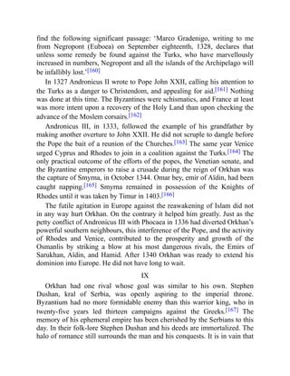 find the following significant passage: ‘Marco Gradenigo, writing to me
from Negropont (Euboea) on September eighteenth, 1328, declares that
unless some remedy be found against the Turks, who have marvellously
increased in numbers, Negropont and all the islands of the Archipelago will
be infallibly lost.’[160]
In 1327 Andronicus II wrote to Pope John XXII, calling his attention to
the Turks as a danger to Christendom, and appealing for aid.[161] Nothing
was done at this time. The Byzantines were schismatics, and France at least
was more intent upon a recovery of the Holy Land than upon checking the
advance of the Moslem corsairs.[162]
Andronicus III, in 1333, followed the example of his grandfather by
making another overture to John XXII. He did not scruple to dangle before
the Pope the bait of a reunion of the Churches.[163] The same year Venice
urged Cyprus and Rhodes to join in a coalition against the Turks.[164] The
only practical outcome of the efforts of the popes, the Venetian senate, and
the Byzantine emperors to raise a crusade during the reign of Orkhan was
the capture of Smyrna, in October 1344. Omar bey, emir of Aïdin, had been
caught napping.[165] Smyrna remained in possession of the Knights of
Rhodes until it was taken by Timur in 1403.[166]
The futile agitation in Europe against the reawakening of Islam did not
in any way hurt Orkhan. On the contrary it helped him greatly. Just as the
petty conflict of Andronicus III with Phocaea in 1336 had diverted Orkhan’s
powerful southern neighbours, this interference of the Pope, and the activity
of Rhodes and Venice, contributed to the prosperity and growth of the
Osmanlis by striking a blow at his most dangerous rivals, the Emirs of
Sarukhan, Aïdin, and Hamid. After 1340 Orkhan was ready to extend his
dominion into Europe. He did not have long to wait.
IX
Orkhan had one rival whose goal was similar to his own. Stephen
Dushan, kral of Serbia, was openly aspiring to the imperial throne.
Byzantium had no more formidable enemy than this warrior king, who in
twenty-five years led thirteen campaigns against the Greeks.[167] The
memory of his ephemeral empire has been cherished by the Serbians to this
day. In their folk-lore Stephen Dushan and his deeds are immortalized. The
halo of romance still surrounds the man and his conquests. It is in vain that
 