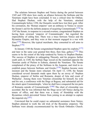 The relations between Stephen and Venice during the period between
1345 and 1350 show how easily an alliance between the Serbians and the
Venetians might have been concluded. It was a critical time for Orkhan.
Had Stephen Dushan, with the help of the Venetians, attacked
Constantinople before 1350, the Osmanlis would have lost their goal. After
his coronation, the ‘Roman emperor’ sent an embassy to Venice to secure
the Senate’s aid for the definite purpose of acquiring Constantinople.[174] In
1347 the Senate, in response to a second overture, congratulated Stephen on
having been crowned ‘emperor of Constantinople’, but regretted the
impossibility of aiding him. There was a truce between Venice and the
Byzantine Empire, and they were at that moment engaged in a war with
Zara.[175] However, like typical merchants, they consented to sell arms to
Stephen.[176]
In January 1348 the Senate congratulated Stephen upon his exploits,[177]
and later in the same year granted him three, then four, galleys.[178] This
seems to be the extent of the help rendered by Venice to Stephen Dushan.
The success of Stephen in subjugating Thessaly, and his progress farther
south until, in 1349, the Serbian flags waved on the mainland opposite the
Venetian castle of Ptelion in Euboea, alarmed the Venetians. The Senate
complained of the piracy of the Serbians in the Aegaean, and tried to re-
establish peace between Serbians and Greeks.[179] Stephen became more
insistent and the Senate more reluctant. On April 13, 1350, the Senate
considered several demands made upon them by an envoy of ‘Stephen
Dushan, emperor of Serbia and Romania, despot of Arta and count of
Wallachia’. Among them were Venetian citizenship for himself, his wife
and his son, a conference with the Doge at Ragusa, and substantial aid for
the attack upon Constantinople, ‘when he shall have conquered the ten parts
of Romania outside of Constantinople.’[180] The chart of citizenship was
accorded. But he was informed that the Doge never left Venice during his
tenure of office, and that there was a treaty of friendship with the
Byzantines which prevented Venice from joining in an attempt to capture
the imperial city.[181]
Convinced that he could expect no substantial assistance from Venice,
Stephen planned to work the old trick of the Byzantine emperors. The
Serbians were already excommunicated by the Greek Orthodox Church.
 