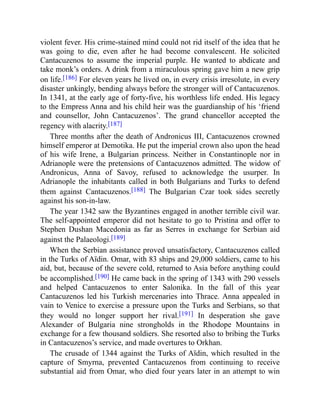 violent fever. His crime-stained mind could not rid itself of the idea that he
was going to die, even after he had become convalescent. He solicited
Cantacuzenos to assume the imperial purple. He wanted to abdicate and
take monk’s orders. A drink from a miraculous spring gave him a new grip
on life.[186] For eleven years he lived on, in every crisis irresolute, in every
disaster unkingly, bending always before the stronger will of Cantacuzenos.
In 1341, at the early age of forty-five, his worthless life ended. His legacy
to the Empress Anna and his child heir was the guardianship of his ‘friend
and counsellor, John Cantacuzenos’. The grand chancellor accepted the
regency with alacrity.[187]
Three months after the death of Andronicus III, Cantacuzenos crowned
himself emperor at Demotika. He put the imperial crown also upon the head
of his wife Irene, a Bulgarian princess. Neither in Constantinople nor in
Adrianople were the pretensions of Cantacuzenos admitted. The widow of
Andronicus, Anna of Savoy, refused to acknowledge the usurper. In
Adrianople the inhabitants called in both Bulgarians and Turks to defend
them against Cantacuzenos.[188] The Bulgarian Czar took sides secretly
against his son-in-law.
The year 1342 saw the Byzantines engaged in another terrible civil war.
The self-appointed emperor did not hesitate to go to Pristina and offer to
Stephen Dushan Macedonia as far as Serres in exchange for Serbian aid
against the Palaeologi.[189]
When the Serbian assistance proved unsatisfactory, Cantacuzenos called
in the Turks of Aïdin. Omar, with 83 ships and 29,000 soldiers, came to his
aid, but, because of the severe cold, returned to Asia before anything could
be accomplished.[190] He came back in the spring of 1343 with 290 vessels
and helped Cantacuzenos to enter Salonika. In the fall of this year
Cantacuzenos led his Turkish mercenaries into Thrace. Anna appealed in
vain to Venice to exercise a pressure upon the Turks and Serbians, so that
they would no longer support her rival.[191] In desperation she gave
Alexander of Bulgaria nine strongholds in the Rhodope Mountains in
exchange for a few thousand soldiers. She resorted also to bribing the Turks
in Cantacuzenos’s service, and made overtures to Orkhan.
The crusade of 1344 against the Turks of Aïdin, which resulted in the
capture of Smyrna, prevented Cantacuzenos from continuing to receive
substantial aid from Omar, who died four years later in an attempt to win
 