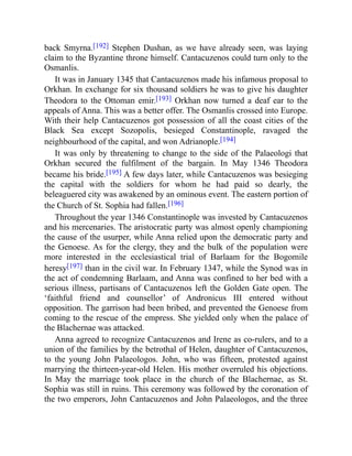 back Smyrna.[192] Stephen Dushan, as we have already seen, was laying
claim to the Byzantine throne himself. Cantacuzenos could turn only to the
Osmanlis.
It was in January 1345 that Cantacuzenos made his infamous proposal to
Orkhan. In exchange for six thousand soldiers he was to give his daughter
Theodora to the Ottoman emir.[193] Orkhan now turned a deaf ear to the
appeals of Anna. This was a better offer. The Osmanlis crossed into Europe.
With their help Cantacuzenos got possession of all the coast cities of the
Black Sea except Sozopolis, besieged Constantinople, ravaged the
neighbourhood of the capital, and won Adrianople.[194]
It was only by threatening to change to the side of the Palaeologi that
Orkhan secured the fulfilment of the bargain. In May 1346 Theodora
became his bride.[195] A few days later, while Cantacuzenos was besieging
the capital with the soldiers for whom he had paid so dearly, the
beleaguered city was awakened by an ominous event. The eastern portion of
the Church of St. Sophia had fallen.[196]
Throughout the year 1346 Constantinople was invested by Cantacuzenos
and his mercenaries. The aristocratic party was almost openly championing
the cause of the usurper, while Anna relied upon the democratic party and
the Genoese. As for the clergy, they and the bulk of the population were
more interested in the ecclesiastical trial of Barlaam for the Bogomile
heresy[197] than in the civil war. In February 1347, while the Synod was in
the act of condemning Barlaam, and Anna was confined to her bed with a
serious illness, partisans of Cantacuzenos left the Golden Gate open. The
‘faithful friend and counsellor’ of Andronicus III entered without
opposition. The garrison had been bribed, and prevented the Genoese from
coming to the rescue of the empress. She yielded only when the palace of
the Blachernae was attacked.
Anna agreed to recognize Cantacuzenos and Irene as co-rulers, and to a
union of the families by the betrothal of Helen, daughter of Cantacuzenos,
to the young John Palaeologos. John, who was fifteen, protested against
marrying the thirteen-year-old Helen. His mother overruled his objections.
In May the marriage took place in the church of the Blachernae, as St.
Sophia was still in ruins. This ceremony was followed by the coronation of
the two emperors, John Cantacuzenos and John Palaeologos, and the three
 