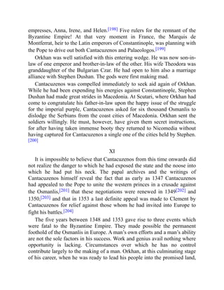 empresses, Anna, Irene, and Helen.[198] Five rulers for the remnant of the
Byzantine Empire! At that very moment in France, the Marquis de
Montferrat, heir to the Latin emperors of Constantinople, was planning with
the Pope to drive out both Cantacuzenos and Palaeologos.[199]
Orkhan was well satisfied with this entering wedge. He was now son-in-
law of one emperor and brother-in-law of the other. His wife Theodora was
granddaughter of the Bulgarian Czar. He had open to him also a marriage
alliance with Stephen Dushan. The gods were first making mad.
Cantacuzenos was compelled immediately to seek aid again of Orkhan.
While he had been expending his energies against Constantinople, Stephen
Dushan had made great strides in Macedonia. At Scutari, where Orkhan had
come to congratulate his father-in-law upon the happy issue of the struggle
for the imperial purple, Cantacuzenos asked for six thousand Osmanlis to
dislodge the Serbians from the coast cities of Macedonia. Orkhan sent the
soldiers willingly. He must, however, have given them secret instructions,
for after having taken immense booty they returned to Nicomedia without
having captured for Cantacuzenos a single one of the cities held by Stephen.
[200]
XI
It is impossible to believe that Cantacuzenos from this time onwards did
not realize the danger to which he had exposed the state and the noose into
which he had put his neck. The papal archives and the writings of
Cantacuzenos himself reveal the fact that as early as 1347 Cantacuzenos
had appealed to the Pope to unite the western princes in a crusade against
the Osmanlis,[201] that these negotiations were renewed in 1349[202] and
1350,[203] and that in 1353 a last definite appeal was made to Clement by
Cantacuzenos for relief against those whom he had invited into Europe to
fight his battles.[204]
The five years between 1348 and 1353 gave rise to three events which
were fatal to the Byzantine Empire. They made possible the permanent
foothold of the Osmanlis in Europe. A man’s own efforts and a man’s ability
are not the sole factors in his success. Work and genius avail nothing where
opportunity is lacking. Circumstances over which he has no control
contribute largely to the making of a man. Orkhan, at this culminating stage
of his career, when he was ready to lead his people into the promised land,
 