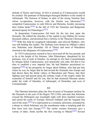 attitude of Venice and Genoa. At first it seemed as if Cantacuzenos would
be crushed. The partisans of Palaeologos besieged Matthew in the citadel of
Adrianople. The Genoese of Galata, in spite of the strong Venetian fleet
whose co-operation, however, with the Greeks was lukewarm,[215]
compelled Cantacuzenos to cede Silivria and Heraclea, besides increasing
their Galata lands.[216] In the fall of 1352 the Venetians and Bulgarians
declared openly for Palaeologos.[217]
In desperation Cantacuzenos fell back for the last time upon the
Osmanlis. He robbed the churches of the capital to pay Orkhan for twenty
thousand soldiers, and promised him a fortress in the Thracian Chersonese.
[218] With this help he recaptured Adrianople, and relieved Matthew, who
was still holding the citadel. The Serbians were beaten by Orkhan’s eldest
son, Soleiman, near Demotika. All of Thrace and most of Macedonia
returned to the allegiance of Cantacuzenos.[219]
In 1353 Cantacuzenos seemed to have recovered all the lost ground, and
to be at the height of his fortunes. John Palaeologos, abandoned by his
partisans, was in exile at Tenedos. An attempt to win back Constantinople
by intrigue failed. Cantacuzenos, now practically sole ruler, felt that it was
time to establish a new imperial line. He had Matthew proclaimed co-
emperor.[220] In his prosperity he forgot about Orkhan, who had put him
where he was, he forgot that he had invited the Osmanlis into Europe and
had shown them the fertile valleys of Macedonia and Thrace, that their
fighting men had passed along the military roads of the empire under the
command of himself and his son, that he had mustered Ottoman armies
under the walls of Salonika, of Adrianople, of Demotika, and even of
Constantinople.
XII
The Ottoman historians place the first invasion of European territory by
the Osmanlis in the year of the Hegira 758 (1356), and state that Soleiman
crossed the Hellespont one moonlight night with three hundred warriors,
and seized the castle of Tzympe, between Gallipoli and the Aegaean Sea
end of the strait.[221] It is represented as a romantic adventure, prompted by
a dream in which Soleiman saw the moonbeams make a tempting path for
him from Asia into Europe.[222] The earlier western historians give a
variety of dates. Some ascribe the first crossing to Murad.[223] Several
 