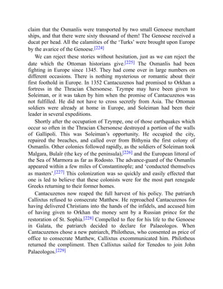 claim that the Osmanlis were transported by two small Genoese merchant
ships, and that there were sixty thousand of them! The Genoese received a
ducat per head. All the calamities of the ‘Turks’ were brought upon Europe
by the avarice of the Genoese.[224]
We can reject these stories without hesitation, just as we can reject the
date which the Ottoman historians give.[225] The Osmanlis had been
fighting in Europe since 1345. They had come over in large numbers on
different occasions. There is nothing mysterious or romantic about their
first foothold in Europe. In 1352 Cantacuzenos had promised to Orkhan a
fortress in the Thracian Chersonese. Tzympe may have been given to
Soleiman, or it was taken by him when the promise of Cantacuzenos was
not fulfilled. He did not have to cross secretly from Asia. The Ottoman
soldiers were already at home in Europe, and Soleiman had been their
leader in several expeditions.
Shortly after the occupation of Tzympe, one of those earthquakes which
occur so often in the Thracian Chersonese destroyed a portion of the walls
of Gallipoli. This was Soleiman’s opportunity. He occupied the city,
repaired the breaches, and called over from Bithynia the first colony of
Osmanlis. Other colonies followed rapidly, as the soldiers of Soleiman took
Malgara, Bulaïr (the key of the peninsula),[226] and the European littoral of
the Sea of Marmora as far as Rodosto. The advance-guard of the Osmanlis
appeared within a few miles of Constantinople; and ‘conducted themselves
as masters’.[227] This colonization was so quickly and easily effected that
one is led to believe that these colonists were for the most part renegade
Greeks returning to their former homes.
Cantacuzenos now reaped the full harvest of his policy. The patriarch
Callixtus refused to consecrate Matthew. He reproached Cantacuzenos for
having delivered Christians into the hands of the infidels, and accused him
of having given to Orkhan the money sent by a Russian prince for the
restoration of St. Sophia.[228] Compelled to flee for his life to the Genoese
in Galata, the patriarch decided to declare for Palaeologos. When
Cantacuzenos chose a new patriarch, Philotheus, who consented as price of
office to consecrate Matthew, Callixtus excommunicated him. Philotheus
returned the compliment. Then Callixtus sailed for Tenedos to join John
Palaeologos.[229]
 