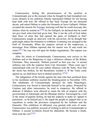 Cantacuzenos, feeling the precariousness of his position at
Constantinople just at the moment when he thought he had triumphed over
every obstacle to his ambition, bitterly reproached Orkhan for not having
kept faith with him. He offered to buy back Tzympe for ten thousand
ducats, and asked Orkhan to order the Osmanlis to leave Gallipoli. Orkhan
accepted the ransom for Tzympe, knowing well that he could reoccupy this
fortress when he wanted to.[230] As for Gallipoli, he declared that he could
not give back what God had given him. Was it not the will of God rather
than force of arms that had opened the gates of Gallipoli to him?
Cantacuzenos sought an interview with his son-in-law, for he thought that
gold might induce the Osmanlis to withdraw. A meeting was arranged in the
Gulf of Nicomedia. When the emperor arrived at the rendezvous, a
messenger from Orkhan reported that his master was ill and could not
come.[231] No way was left open for further negotiations. The rupture was
complete.
After his return to Constantinople, Cantacuzenos sent envoys to the
Serbians and to the Bulgarians to urge a defensive alliance of the Balkan
Christians. They answered, ‘Defend yourself as best you can.’ A second
embassy met with the response from Czar Alexander: ‘Three years ago I
remonstrated with you for your unholy alliances with the Turks. Now that
the storm has broken, let the Byzantines weather it. If the Turks come
against us, we shall know how to defend ourselves.’[232]
The indignation of the Greeks against the man who had sacrificed them
to his inordinate ambition reached the breaking-point in November 1354.
The inhabitants of Constantinople declared for John Palaeologos.
Cantacuzenos was forced to barricade himself in his palace. Protected by
Catalans and other mercenaries, he tried to temporize. He offered to
abdicate if Matthew were allowed to retain the title of emperor with the
governorship of Adrianople and the Rhodope district. Encouraged by a lull
in the storm of popular feeling, he had the audacity to make an ‘appeal to
patriotism’, as he himself put it. He urged the people to support him in an
expedition to retake the provinces conquered by the Serbians and the
Osmanlis. This exhibition of effrontery was greeted with cries of scorn.
Cantacuzenos was publicly accused of wishing to deliver Constantinople to
Orkhan. A second revolution forced his abdication. He became a monk.
Irene took the veil.[233]
 